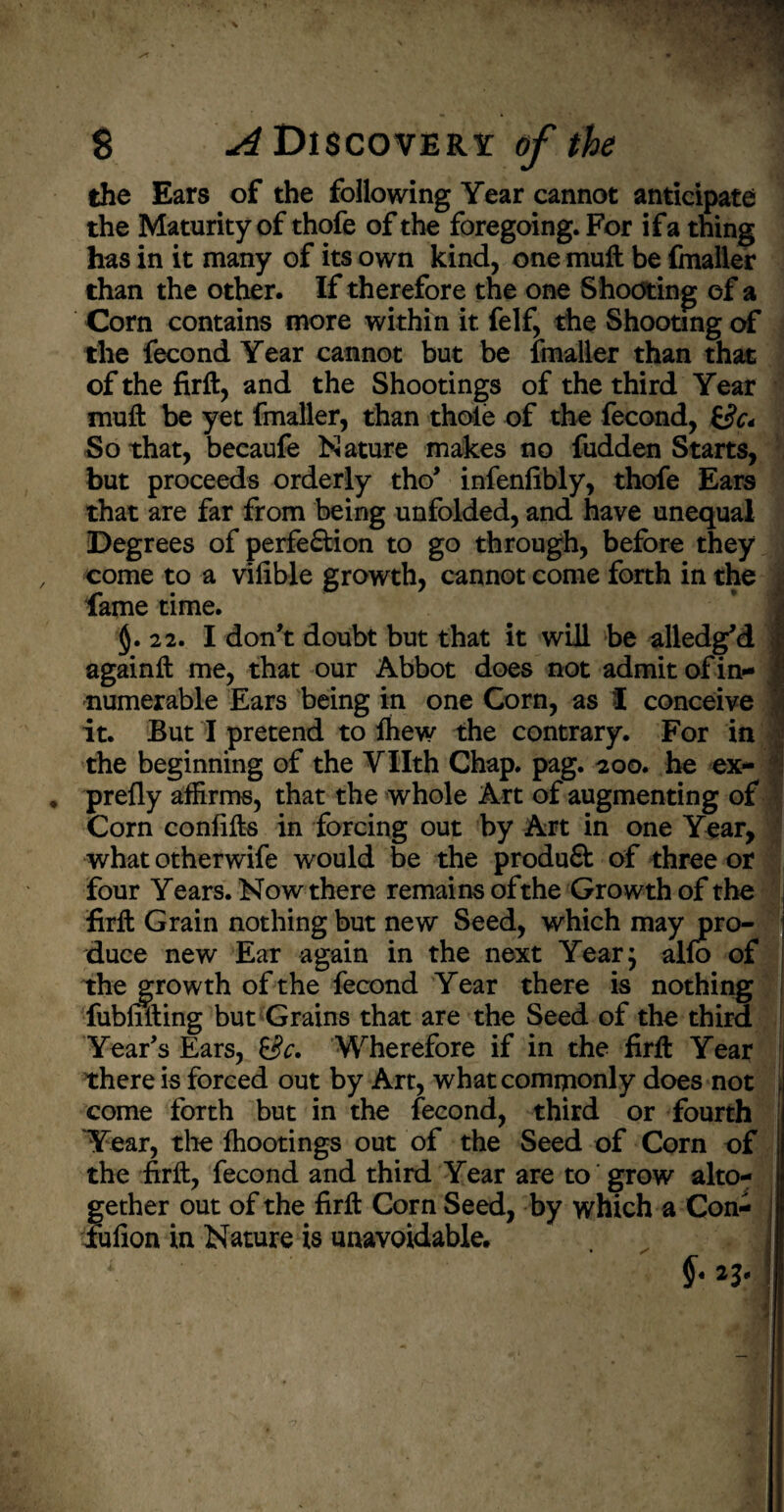 the Ears of the following Year cannot anticipate the Maturity of thofe of the foregoing. For if a thing has in it many of its own kind, one muft be fmaller than the other. If therefore the one Shooting of a Corn contains more within it felf, the Shooting of the fecond Year cannot but be fmaller than that of the firft, and the Shootings of the third Year muft be yet fmaller, than thole of the fecond, £&< So that, becaufe Nature makes no fudden Starts, but proceeds orderly tho’ infenlibly, thofe Ears that are far from being unfolded, and have unequal Degrees of perfe&ion to go through, before they come to a vilible growth, cannot come forth in the fame time. $.22. I don’t doubt but that it will be alledg’d t againft me, that our Abbot does not admit of in¬ numerable Ears being in one Corn, as I conceive it. But I pretend to ftiew the contrary. For in the beginning of the VHth Chap. pag. 200. he ex¬ prefly affirms, that the whole Art of augmenting of Corn confifts in forcing out by Art in one Year, what otherwife would be the produ& of three or four Years. Now there remains ofthe Growth of the firft Grain nothing but new Seed, which may pro¬ duce new Ear again in the next Year; alfo of the growth of the fecond Year there is nothing fubfifting but Grains that are the Seed of the third Year’s Ears, &c. Wherefore if in the firft Year there is forced out by Art, what commonly does not come forth but in the fecond, third or fourth Year, the lhootings out of the Seed of Corn of the firft, fecond and third Year are to grow alto¬ gether out of the firft Corn Seed, by which a Con- fufion in Nature is unavoidable. . J 1 £• n-