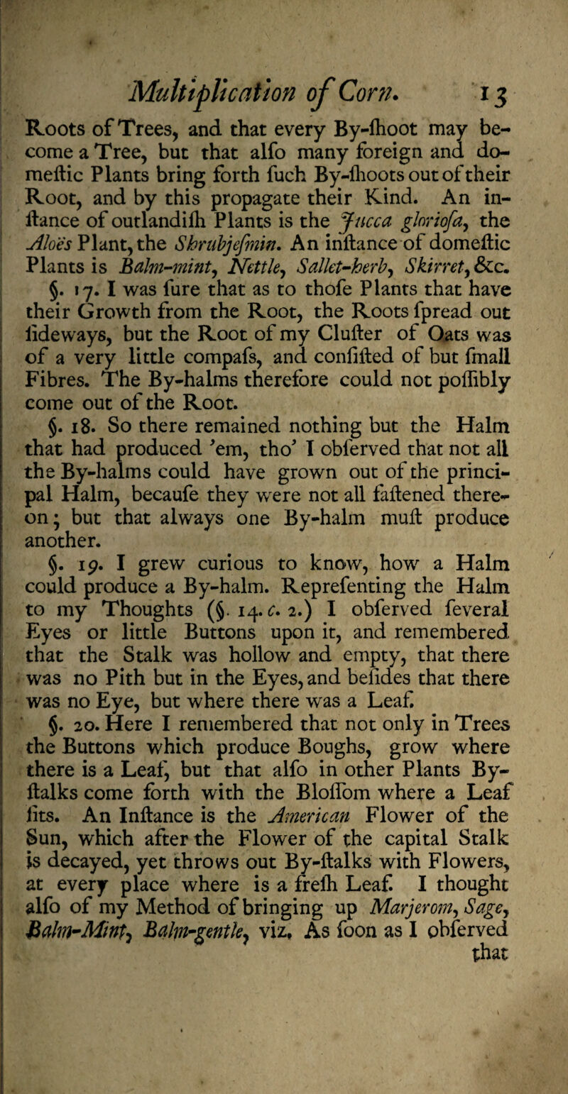 Roots of Trees, and that every By-fhoot may be¬ come a Tree, but that alfo many foreign and do- meftic Plants bring forth fuch By-lhoots out of their Root, and by this propagate their Kind. An in- llance of outlandifh Plants is the Jncca glnriofa, the Aloes Plant, the Shrubjefmin. An inftance of domettic Plants is Balm-mint, Nettle, Sal let-herb y Skirret, &c. §. 17. I was fure that as to thofe Plants that have their Growth from the Root, the Roots fpread out lideways, but the Root of my duller of Oats was of a very little compafs, and conlilled of but fmall Fibres. The By-halms therefore could not polfibly come out of the Root. §. 18. So there remained nothing but the Halm that had produced 'em, tho' I obferved that not all the By-halms could have grown out of the princi¬ pal Halm, becaufe they were not all fattened there¬ on; but that always one By-halm mutt produce another. §. 19. I grew curious to know, how a Halm could produce a By-halm. Reprefenting the Halm to my Thoughts (§.14. £.2.) I obferved feveral Eyes or little Buttons upon it, and remembered that the Stalk was hollow and empty, that there was no Pith but in the Eyes, and belides that there was no Eye, but where there was a Leaf. §. 20. Here I remembered that not only in Trees the Buttons which produce Boughs, grow where there is a Leaf, but that alfo in other Plants By- ftalks come forth with the Bloifom where a Leaf lits. An Inftance is the American Flower of the Sun, which after the Flower of the capital Stalk is decayed, yet throws out By-ftalks with Flowers, at every place where is a frelh Leaf. I thought alfo of my Method of bringing up Marjemn, Sagey Balm-Mint^ Balm-gentle, viz, As foon as 1 obferved