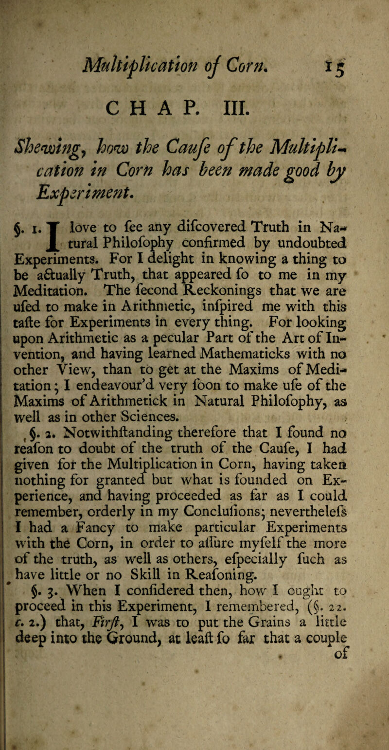 CHAP. III. Shewing, how the Caufe of the Multipli¬ cation in Corn has been made good by Experiment. §. 1. T love to fee any difcovered Truth in Na- X tural Philofophy confirmed by undoubted Experiments. For I delight in knowing a thing to be a&ually Truth, that appeared fo to me in my Meditation. The fecond Reckonings that we are ufed to make in Arithmetic, infpired me with this tafte for Experiments in every thing. For looking upon Arithmetic as a pecular Part of the Art of In¬ vention, and having learned Mathematicks with no other View, than to get at the Maxims of Medi¬ tation ; I endeavour'd very foon to make ufe of the Maxims of Arithmetick in Natural Philofophy, as well as in other Sciences. f§. 2. Notwithftanding therefore that I found no reafon to doubt of the truth of the Caufe, I had given for the Multiplication in Corn, having taken nothing for granted but what is founded on Ex¬ perience, and having proceeded as far as I could remember, orderly in my Conclusions; neverthelefs I had a Fancy to make particular Experiments with the Corn, in order to allure myfelf the more of the truth, as well as others, efpecially fuch as # have little or no Skill in Reasoning. §. 3. When I confidered then, how I ought to proceed in this Experiment, I remembered, (§. 22. c. 2.) that, Firft, I was to put the Grains a little deep into the Ground, at leaft fo far that a couple of 1