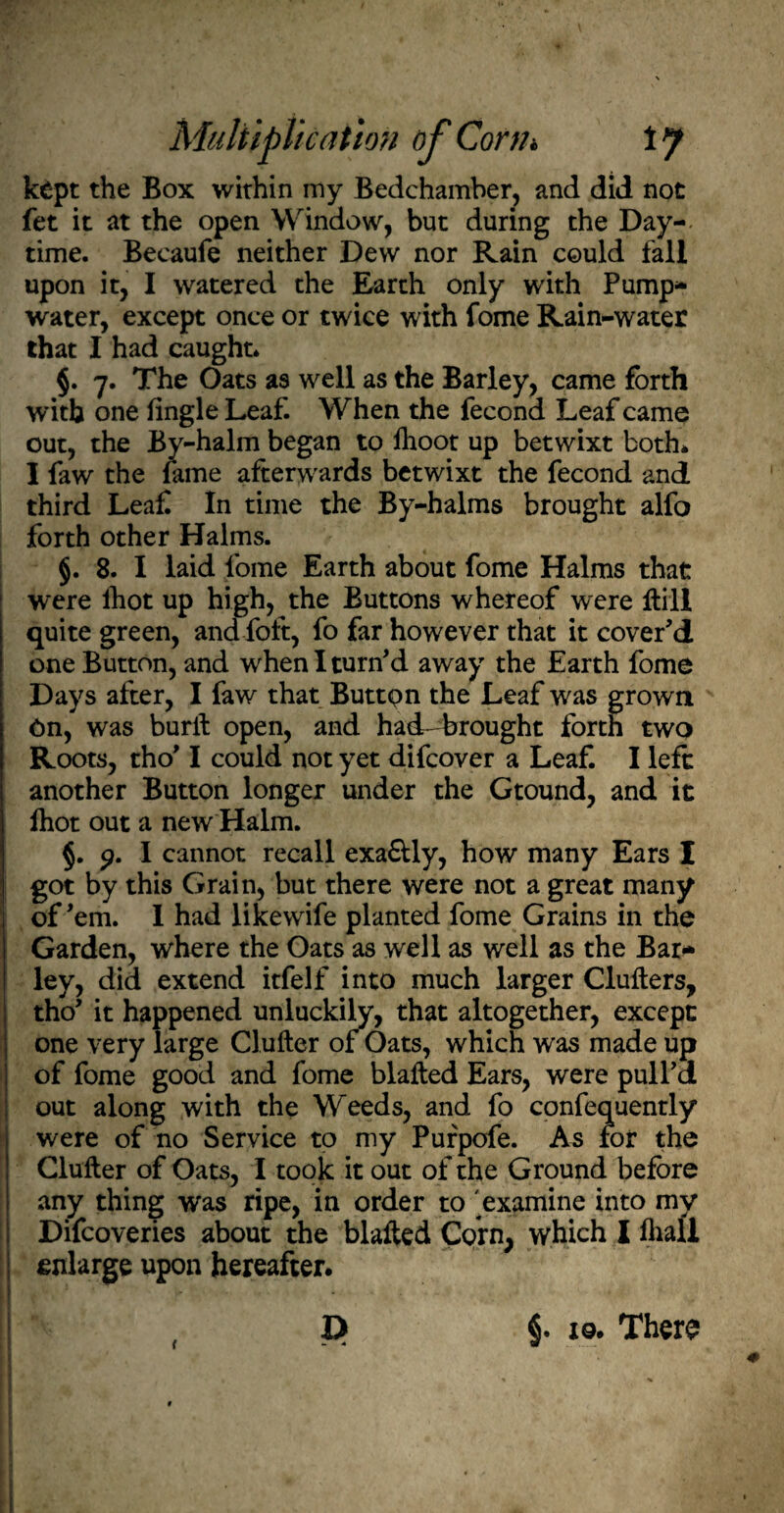 kept the Box within my Bedchamber, and did not fet it at the open Window, but during the Day- time. Becaufe neither Dew nor Rain could fall upon it, I watered the Earth only with Pump- water, except once or twice with fome Rain-water that I had caught. §. 7. The Oats as well as the Barley, came forth with one fingle Leaf. When the fecond Leaf came out, the By-halm began to lhoot up betwixt both* I faw the fame afterwards betwixt the fecond and third Leaf In time the By-halms brought alfo forth other Halms. §. 8. I laid fome Earth about fome Halms that were lhot up high, the Buttons whereof were Hill quite green, and foft, fo far however that it cover’d one Button, and when I turn’d away the Earth fome Days after, I faw that Button the Leaf was grown On, was buril open, and haeLbrought forth two Roots, tho’ I could not yet difcover a Leaf. I left another Button longer under the Gtound, and it fhot out a new Halm. §. p. I cannot recall exa&ly, how many Ears I got by this Grain, but there were not a great many of’em. 1 had likewife planted fome Grains in the Garden, where the Oats as well as well as the Bar¬ ley, did extend itfelf into much larger Clullers, tho’ it happened unluckily, that altogether, except one very large Chiller of Oats, which was made up of fome good and fome blafled Ears, were pull’d out along with the Weeds, and fo confequently were of no Service to my Purpofe. As for the Clufter of Oats, I took it out of the Ground before any thing was ripe, in order to 'examine into my Difcoveries about the blalled Corn, which I fhall enlarge upon hereafter. D a. 4 l §. i9. There