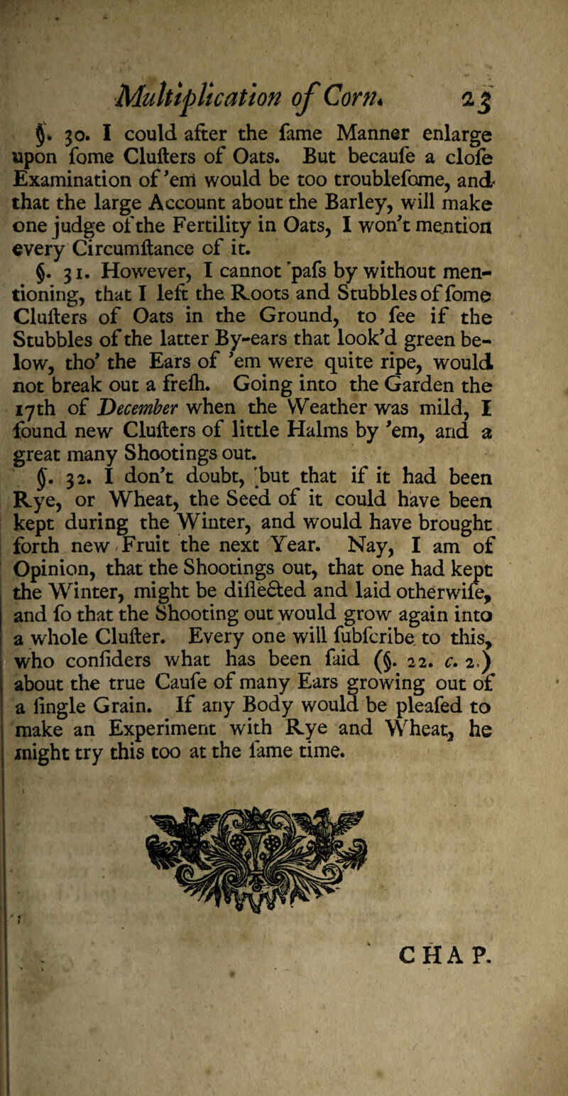 30. I could after the fame Manner enlarge upon fome Clutters of Oats. But becaufe a dole Examination of'em would be too troublefome, and that the large Account about the Barley, will make one judge of the Fertility in Oats, I won't mention every Circumftance of it. §. 31. However, I cannot pafs by without men¬ tioning, that I left the Roots and Stubbles of fome Clutters of Oats in the Ground, to fee if the Stubbles of the latter By-ears that look'd green be¬ low, tho' the Ears of 'em were quite ripe, would not break out a frelh. Going into the Garden the 17th of December when the Weather was mild, I found new Clutters of little Halms by 'em, and a great many Shootings out. §. 32. I don't doubt, but that if it had been Rye,' or Wheat, the Seed of it could have been kept during the Winter, and would have brought forth new Fruit the next-Year. Nay, I am of Opinion, that the Shootings out, that one had kept the Winter, might be difie&ed and laid otherwife, and fo that the Shooting out would grow again into a whole Clutter. Every one will fubfcribe to this, who conliders what has been faid (§. 22. c. 2.) about the true Caufe of many Ears growing out of a lingle Grain. If any Body would be pleafed to make an Experiment with Rye and Wheat, he might try this too at the lame time. i ,y. v_.1 t CHA P.