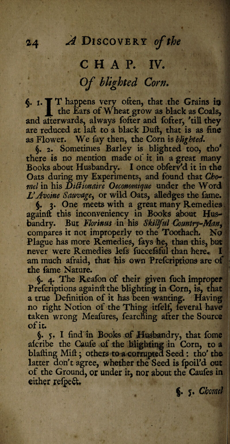 i ** pMIP A CHAP. IV. I O/' blighted Corn. i. T T happens very often, that the Grains in the Ears of Wheat grow as black as Coals, and afterwards, always fofter and fofter, 'till they are reduced at laft to a black Duft, that is as fine as Flower. We fay then, the Corn is blighted. §. 2. Sometimes Barley is blighted too, tho* there is no mention made of it in a great many Books about Husbandry. I once obferv'd it in the Oats during my Experiments, and found that Cho~ ml in his Diftionaire Oeconmique under the Word VAvoine Sauvage, or wild Oats, alledges the fame. §. 3. One meets with a great many Remedies. againft this inconveniency in Books about Hus¬ bandry. But Florinas in his Skillful Country-Man, \ compares it not improperly to the Toothach. No Plague has more Remedies, fays he, than this, but never were Remedies lefs fuccefsful than here* I am much afraid, that his own Prefcriptions are of the fame Nature. §. 4. The Reafon of their given fuch improper Prefcriptions againft the blighting in Corn, is, that a true Definition of it has been wanting. Having no right Notion of the Thing itfelfj leveral have taken wrong Meafures, fearching after the Source of it. §. 5. I find in Books of Husbandry, that fome alcribe the Caufe of the blighting in Corn, to a blafting Mift; others toa corrupted Seed: tho' the latter don't agree, whether the Seed is fpoil'd out of the Ground, or under it, nor about the Caufes in either refpeft* §. j. Chomd