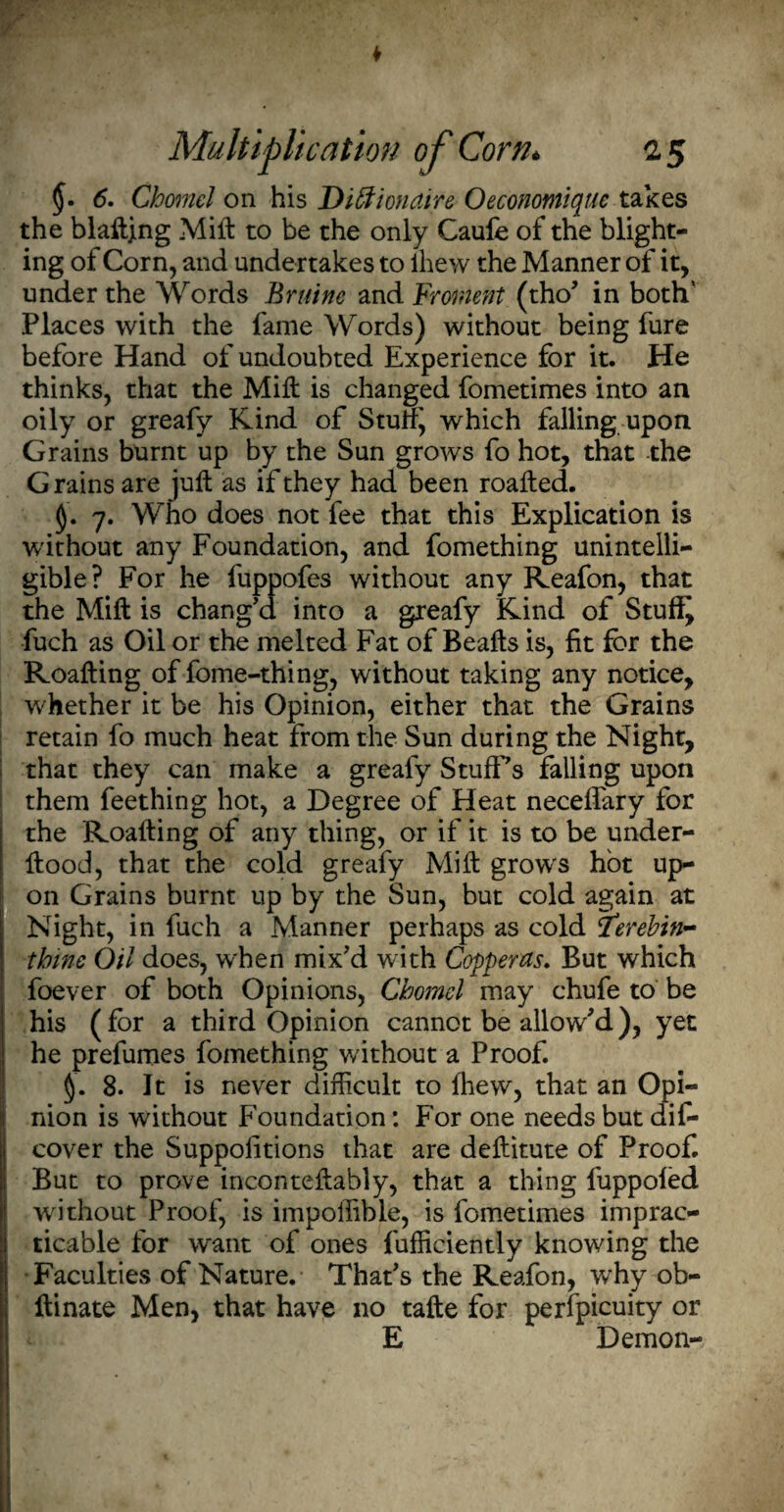 6. Chanel on his Diffionaire Oeconotnique takes the blaftjng Milt to be the only Caule of the blight¬ ing of Corn, and undertakes to lhew the Manner of it, under the Words Bruine and Froment (tho* in both' Places with the fame Words) without being fure before Hand of undoubted Experience for it. He thinks, that the Mill is changed fometimes into an oily or greafy Kind of Stuff', which falling upon Grains burnt up by the Sun grows fo hot, that the Grains are juft as if they had been roafted. 7. Who does not fee that this Explication is without any Foundation, and fomething unintelli¬ gible? For he fuppofes without any Reafon, that the Mift is chang'd into a greafy Kind of Stuffy fuch as Oil or the melted Fat of Beafts is, fit for the Roafting of fome-thing, without taking any notice, whether it be his Opinion, either that the Grains retain fo much heat from the Sun during the Night, that they can make a greafy StufFs falling upon them feething hot, a Degree of Heat neceftary for the Roafting of any thing, or if it is to be under- ftood, that the cold greafy Mift grows hot up¬ on Grains burnt up by the Sun, but cold again at Night, in fuch a Manner perhaps as cold tferebin- thine Oil does, when mix'd with Copperas. But which foever of both Opinions, Cbomel may chufe to be his (for a third Opinion cannot be allow'd), yet he prefumes fomething without a Proof. I§. 8. It is never difficult to lhew, that an Opi¬ nion is without Foundation: For one needs but dis¬ cover the Suppofitions that are deftitute of Proof. But to prove inconteftably, that a thing fuppoled without Proof, is impoffible, is fometimes imprac¬ ticable for want of ones fufficiently knowing the Faculties of Nature. That's the Reafon, why ob- ftinate Men, that have no tafte for perfpicuity or E Demon-