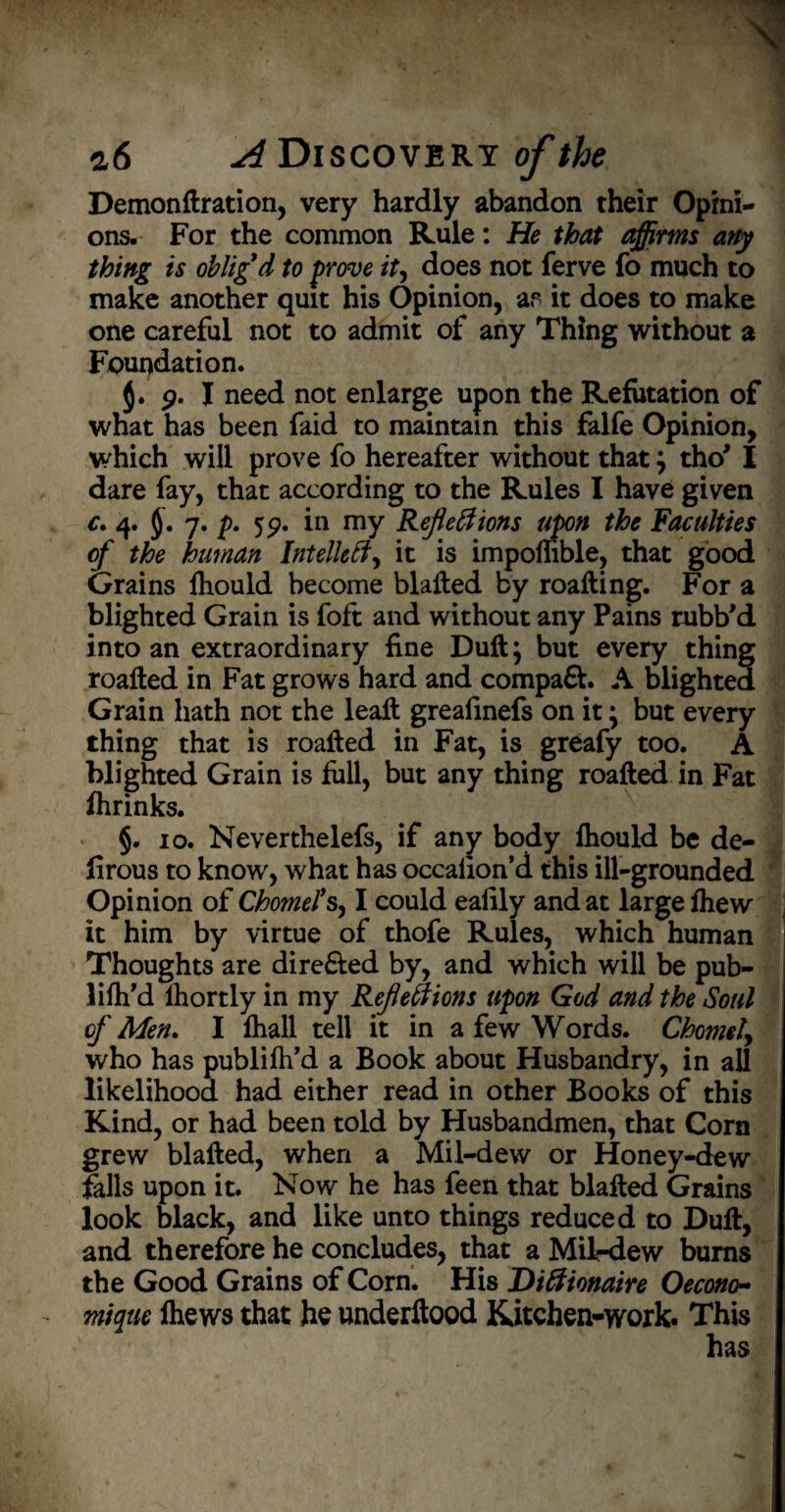 Demonftration, very hardly abandon their Opini¬ ons. For the common Rule: He that affirms any thing is oblig'd to prove it, does not ferve fo much to make another quit his Opinion, a? it does to make one careful not to admit of any Thing without a Foundation. $. 9. I need not enlarge upon the Refutation of what has been faid to maintain this falfe Opinion, which will prove fo hereafter without thaty tho* I dare fay, that according to the Rules I have given c. 4. (J. 7. p. 59. in my Reflections upon the Faculties of the human Intellect, it is impollible, that good Grains Ihould become blafted by roafting. For a blighted Grain is foft and without any Pains rubb'd into an extraordinary fine Duft; but every thing roafted in Fat grows hard and compaft. A blighted Grain hath not the leaft greafinefs on it; but every thing that is roafted in Fat, is greafy too. A blighted Grain is full, but any thing roafted in Fat fhrinks. §. 10. Neverthelefs, if any body fhould be de- firous to know, what has occaiion’d this ill-grounded Opinion of Chomel’s, I could eafily and at large fliew j it him by virtue of thofe Rules, which human Thoughts are dire&ed by, and which will be pub- lifh'd lhortly in my Reflections upon God and the Soul of Men. I fhall tell it in a few Words. Chomdy who has publiftfd a Book about Husbandry, in all likelihood had either read in other Books of this Kind, or had been told by Husbandmen, that Corn grew blafted, when a Mil-dew or Honey-dew falls upon it. Now he has feen that blafted Grains look black, and like unto things reduced to Duft, and therefore he concludes, that a Milrdew burns the Good Grains of Corn. His DiCtionaire Oecono- mique fhews that he underftood Kitchen-work. This