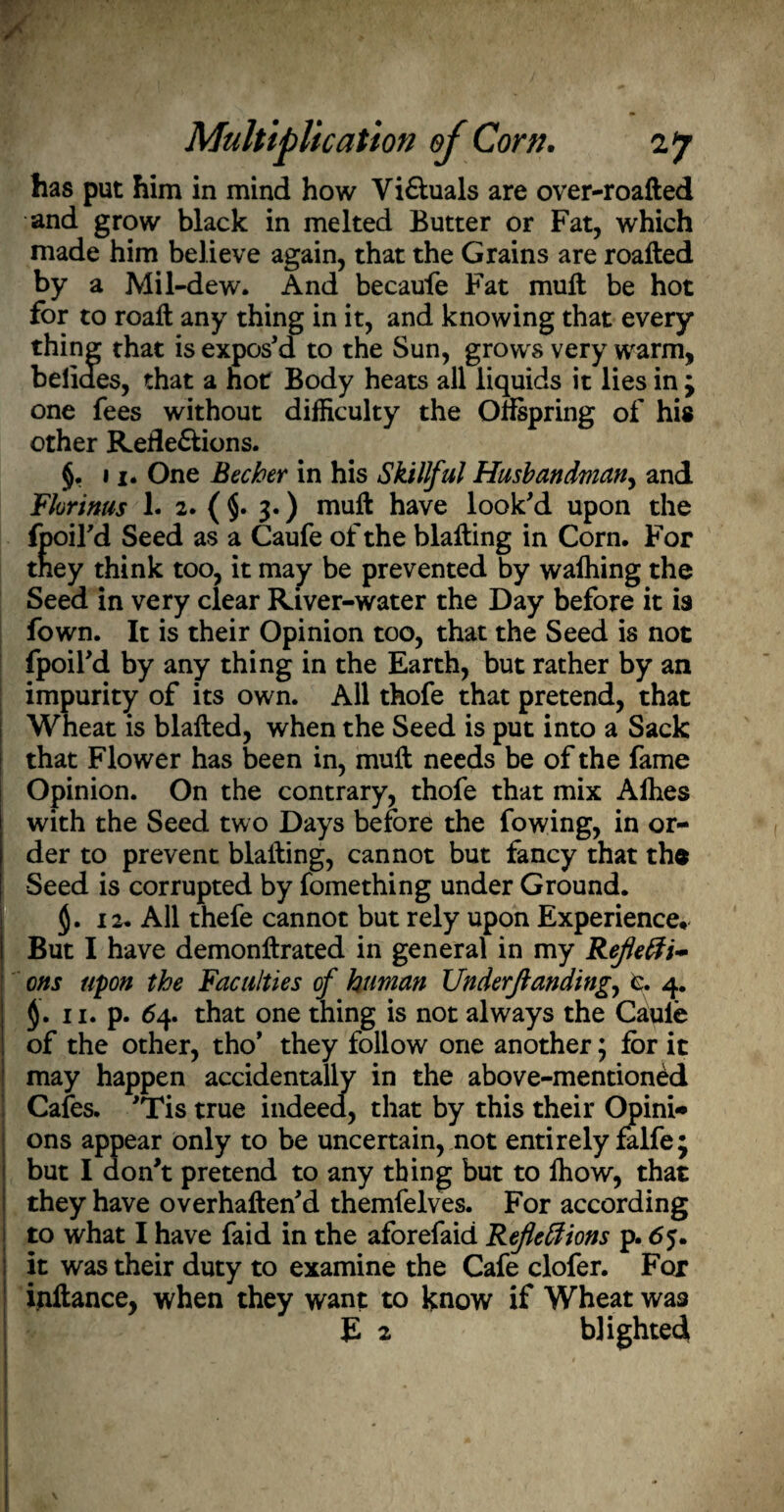 has put him in mind how ViXuals are over-roafted and grow black in melted Butter or Fat, which made him believe again, that the Grains are roafted by a Mil-dew. And becaufe Fat muft be hot for to roaft any thing in it, and knowing that every thing that is expos’d to the Sun, grows very warm, belides, that a hot Body heats all liquids it lies in ; one fees without difficulty the Offspring of his other Reflexions. §, 11. One Becher in his Skillful Husbandman, and Fhrinus 1. 2. (§. 3.) muft have look’d upon the fpoird Seed as a Caufe of the blafting in Corn. For they think too, it may be prevented by wafhing the Seed in very clear River-water the Day before it is fown. It is their Opinion too, that the Seed is not fpoil’d by any thing in the Earth, but rather by an impurity of its own. All thofe that pretend, that W! leat is blafted, when the Seed is put into a Sack that Flower has been in, muft needs be of the fame Opinion. On the contrary, thofe that mix Afhes with the Seed two Days before the fowing, in or¬ der to prevent blafting, cannot but fancy that th$ Seed is corrupted by fomething under Ground. $. 12. All thefe cannot but rely upon Experience* But I have demonftrated in general in my Refefti~ ons upon the Faculties of human Understanding., e. 4. $. 11. p. 64. that one thing is not always the Caule of the other, tho’ they follow one another; for it may happen accidentally in the above-mentioned Cafes. ’Tis true indeed, that by this their Opini* ons appear only to be uncertain, not entirely falfej but I don’t pretend to any thing but to fhow, that they have overhaften’d themfelves. For according to what I have faid in the aforefaid Refle&ions p. 65. it was their duty to examine the Cafe clofer. For ijiftance, when they want to know if Wheat was E 2 blighted 1