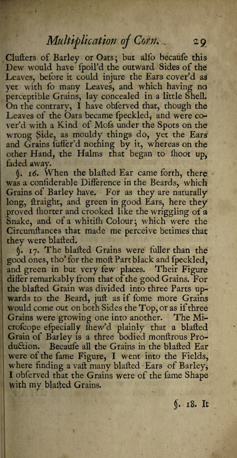 1 Multiplication oj Corn. . 2 9 Clufters of Barley or Oats* but alfo becaufe this Dew would have fpoil'd the outward Sides of the Leaves, before it could injure the Ears cover'd as yet with fo many Leaves, and which having no perceptible Grains, lay concealed in a little Shell. On the contrary, I have obferved that, though the Leaves of the Oats became fpeckled, and were co¬ ver'd with a Kind of Mofs under the Spots on the wrong Side, as mouldy things do, yet the Ears and Grains fufter'd nothing by it, whereas on the other Hand, the Halms that began to fhoot up, faded away. < 16. When the blafted Ear came forth, there was a considerable Difference in the Beards, which Grains of Barley have. For as they are naturally long, ftraight, and green in good Ears, here they proved lhorter and crooked like the wriggling of a Snake, and of a whitilh Colour • which were the Circumftances that made me perceive betimes that they were blaffed. §. 17. The blafted Grains were fuller than the I good ones, tho' for the moft Part black and fpeckled, and green in but very few places. Their Figure differ remarkably from thatofthe good Grains. For 1 the blafted Grain was divided into three Parts up¬ wards to the Beard, juft as if fome more Grains would come out on both Sides the Top, or as if three [ Grains were growing one into another. The Mi- crofcope eipecially lhew'd plainly that a blafted Grain of Barley is a three bodied monftrous Pro- du&ion. Becaufe all the Grains in the blafted Ear ; were of the fame Figure, I went into the Fields, where finding a vaft many blafted Ears of Barley, I obferved that the Grains were of the fame Shape i with my blafted Grains. \ §. 18. It