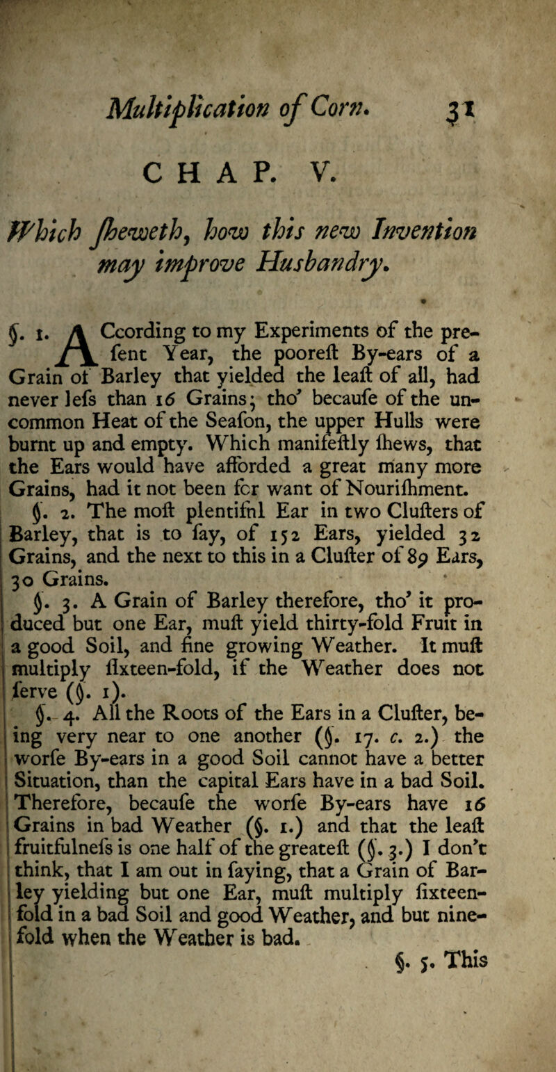 CHAP. V. Which Jheweth, how this new Invention may improve Husbandry. • §• *• A ^cording to my Experiments of the pre- ^ent Year, the pooreft By-ears of a Grain of Barley that yielded the leaft of all, had never lefs than 16 Grains; tho' becaufe of the un¬ common Heat of the Seafon, the upper Hulls were burnt up and empty. Which manifeftly fhews, that the Ears would have afforded a great many more Grains, had it not been fcr want of Nourilhment. 2. The molt plentiful Ear in two Clutters of Barley, that is to fay, of 152 Ears, yielded 32 Grains, and the next to this in a Clutter of 89 Ears, 30 Grains. 3. A Grain of Barley therefore, tho’ it pro¬ duced but one Ear, mutt yield thirty-fold Fruit in a good Soil, and fine growing Weather. It mutt multiply fixteen-fold, if the Weather does not ferve (§. 1). 4. All the Roots of the Ears in a Clutter, be¬ ing very near to one another (§. 17. c. 2.) the worfe By-ears in a good Soil cannot have a better Situation, than the capital Ears have in a bad Soil. Therefore, becaufe the worfe By-ears have 16 Grains in bad Weather (§. 1.) and that the leaft fruitfulnels is one half of the greateft (§. 3.) I don't think, that I am out in faying, that a Grain of Bar¬ ley yielding but one Ear, mutt multiply fixteen- fold in a baa Soil and good Weather, and but nine¬ fold when the Weather is bad. It FT §. 5. This