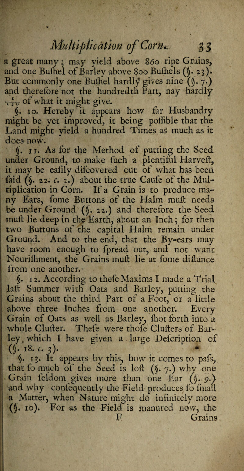 a great many • may yield above 8<5o ripe Grains, and one Bufirel of Barley above 800 Bufhels (§. 23). But commonly one Buihel hardly gives nine (§. 7.) and therefore not the hundredth Part, nay hardly t4-o of what it might give. §. 10. Hereby it appears how far Husbandry might be yet improved, it being poflible that the Land might yield a hundred Times as much as it does now. 11. As for the Method of putting the Seed under Ground, to make fuch a plentiful Harveft, it may be ealily difcovered out of what has been Paid (§. 22. c» 2.) about the true Caufe of the Mul¬ tiplication in Corn. If a Grain is to produce ma¬ ny Ears, fome Buttons of the Halm muft needs be under Ground (§. 22.) and therefore the Seed mull lie deep in the Earth, about an Inch; for then two Buttons of the capital Halm remain under Ground. And to the end, that the By-ears may have room enough to fpread out, and not want Nourilhment, the Grains muft lie at fome diftance from one another. §. 12. According to thefe Maxims I made a Trial laft Summer with Oats and Barley, putting the Grains about the third Part of a Foot, or a little above three Inches from one another. Every Grain of Oats as well as Barley, fliot forth into a whole Clufter. Thefe were thofe Clufters of Bar¬ ley which I have given a large Defcription of 0- 18. c. 3). • §. 13. It appears by this, how it comes to pafs, that fo much of the Seed is loft (§. 7.) why one Grain leldom gives more than one Ear (§. 9.) and why confequently the Field produces fo fmall a Matter, when Nature might do infinitely more ($. 10). For as the Field is manured now, the F Grains