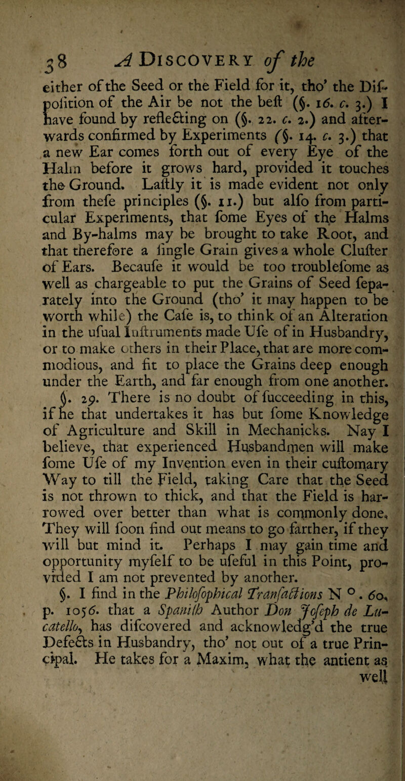 either of the Seed or the Field for it, tho* the Dif~ polition of the Air be not the bell (§. 16. c. 3.) I have found by refle&ing on (§. 22. c. 2.) and after¬ wards confirmed by Experiments (§. 14. c. 3.) that a new Ear comes forth out of every Eye of the Halm before it grows hard, provided it touches the Ground. Laitly it is made evident not only from thefe principles (§. 11.) but alfo from parti¬ cular Experiments, that fome Eyes of the Halms and By-halms may be brought to take Root, and that therefore a iingle Grain gives a whole Clutter of Ears. Becaufe it wrould be too troublefome as well as chargeable to put the Grains of Seed fepa- rately into the Ground (tho’ it may happen to be worth while) the Cafe is, to think of an Alteration in the ufual Inftrumenfs made Ufe of in Husbandry, or to make others in their Place, that are more com¬ modious, and fit to place the Grains deep enough under the Earth, and far enough from one another. L 29. There is no doubt of fucceeding in this, if he that undertakes it has but fome Knowledge of Agriculture and Skill in Mechanicks. Nay I believe, that experienced Husbandmen will make fome Ufe of my Invention even in their cuttomary Way to till the Field, taking Care that the Seed is not throwm to thick, and that the Field is har¬ rowed over better than what is commonly done. They will loon find out means to go farther, if they will but mind it. Perhaps I may gain time ana opportunity myfelf to be ufeful in this Point, pro-? vrded I am not prevented by another. §. I find in the Philofopbical Tran faff ions N 0.60, . p. 1056. that a SpanKb Author Don Jofeph de Lu- catello, has difcovered and acknowledg’d the true Defeats in Husbandry, tho’ not out of a true Prin¬ cipal. He takes for a Maxim, what the antient as well