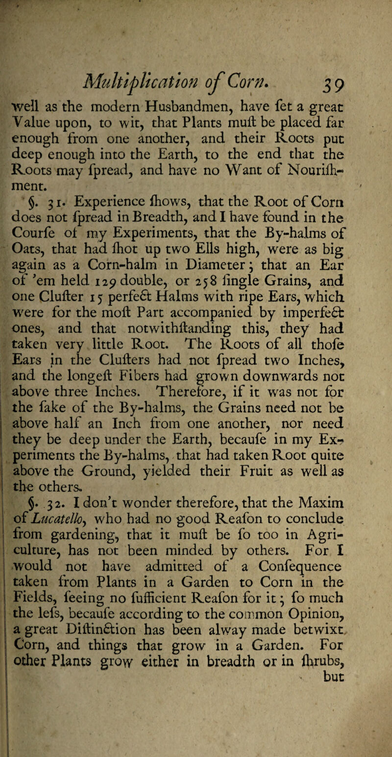 Weil as the modern Husbandmen, have fet a great Value upon, to wit, that Plants mull be placed far enough from one another, and their Roots put deep enough into the Earth, to the end that the Roots may fpread, and have no Want of Nourifo- ment. §. 31. Experience foows, that the Root of Corn does not fpread in Breadth, and I have found in the Courfe ol my Experiments, that the By-halms of Oats, that had foot up two Ells high, were as big again as a Corn-halm in Diameter; that an Ear of 'em held 129 double, or 258 lingle Grains, and one Clufter 15 perfect Halms with ripe Ears, which W'ere for the moll Part accompanied by imperfe£t ones, and that notwithstanding this, they had taken very little Root. The Roots of all thofe Ears in the Clufters had not fpread tw?o Inches, and the longelt Fibers had grown downwards not above three Inches. Therefore, if it wras not for the fake of the By-halms, the Grains need not be above half an Inch from one another, nor need they be deep under the Earth, becaufe in my Ex¬ periments the By-halms, that had taken Root quite above the Ground, yielded their Fruit as well as the others. §. 32. I don't wonder therefore, that the Maxim of Lucatello, who had no good Reafon to conclude from gardening, that it mull be fo too in Agri¬ culture, has not been minded by others. For I would not have admitted of a Confequence taken from Plants in a Garden to Corn in the Fields, feeing no fufficient Reafon for it * fo much the lefs, becaufe according to the common Opinion, a great Dilhinflion has been alway made betwixt Corn, and things that grow in a Garden. For other Plants grow either in breadth or in forubs,