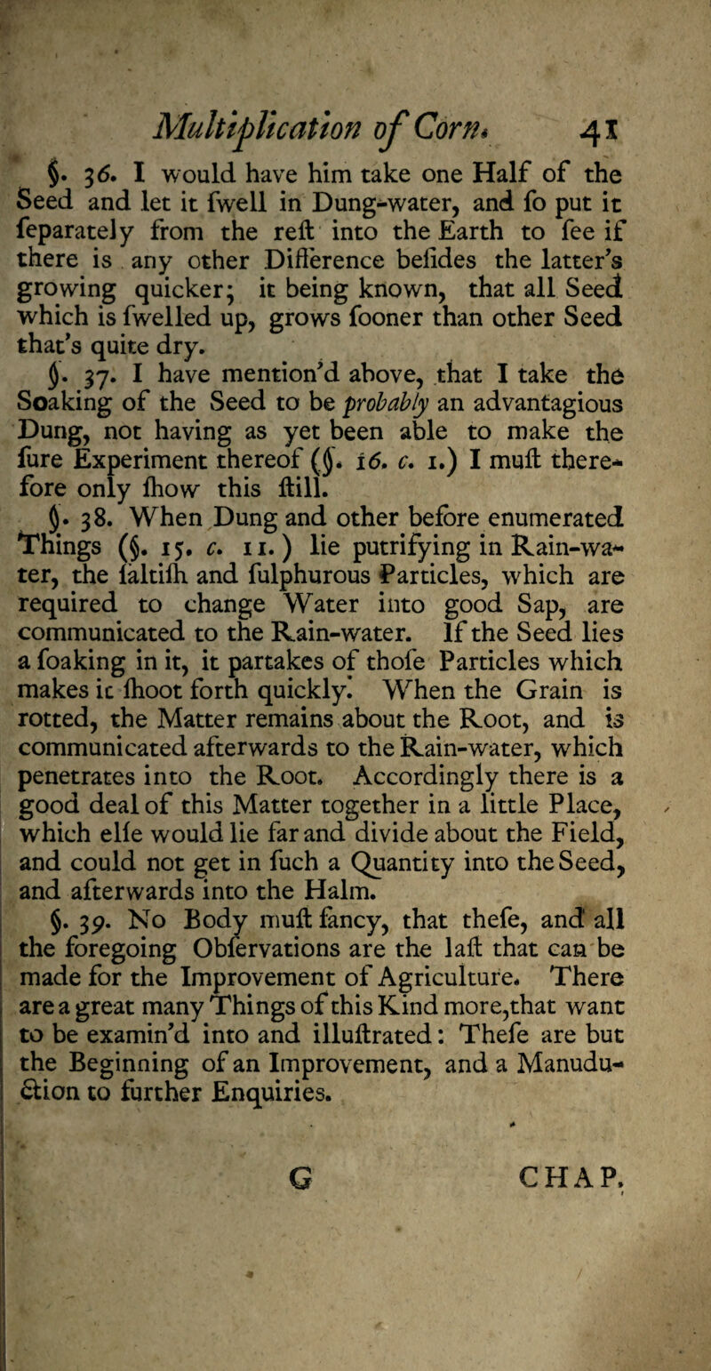 §. 3 6. I would have him take one Half of the Seed and let it fwell in Dung-water, and fo put it feparately from the reft into the Earth to fee if there is any other Difference beiides the latter’s growing quicker; it being known, that all Seed which is fwelled up, grows fooner than other Seed that’s quite dry. §. 37. I have mention’d above, that I take the Soaking of the Seed to be probably an advantagious Dung, not having as yet been able to make the fure Experiment thereof (j). 16. c. 1.) I muffc there¬ fore only fhow this Hill. §.38. When Dung and other before enumerated Things (§. 15. c. 11.) lie putrifying in Rain-wa¬ ter, the faltifh and fulphurous Particles, which are required to change Water into good Sap, are communicated to the Rain-water. If the Seed lies a foaking in it, it partakes of thole Particles which makes ic lhoot forth quickly! When the Grain is rotted, the Matter remains about the Root, and is communicated afterwards to the Rain-water, which penetrates into the Root. Accordingly there is a good deal of this Matter together in a little Place, which elfe would lie far and divide about the Field, and could not get in fuch a Quantity into the Seed, and afterwards into the Halm. §. 3p. No Body muffc fancy, that thefe, and all the foregoing Obfervations are the laffc that can be made for the Improvement of Agriculture. There area great many Things of this Kind more,that want to be examin’d into and illuffcrated: Thefe are but the Beginning of an Improvement, and a Manudu- &ion to further Enquiries. G CHAP.