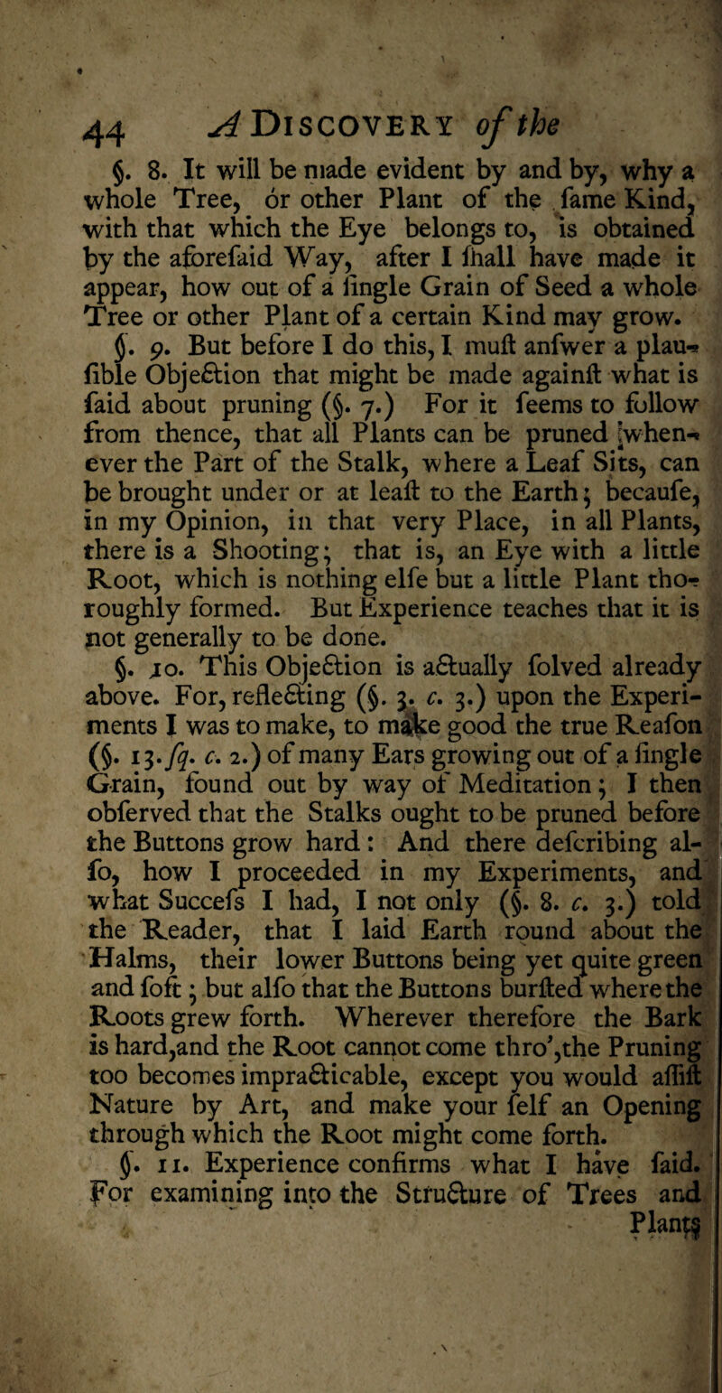 §. 8. It will be made evident by and by, why a whole Tree, or other Plant of the fame Kind, with that which the Eye belongs to, is obtained by the afbrefaid Way, after I ihall have made it appear, how out of a Angle Grain of Seed a whole Tree or other Plant of a certain Kind may grow. 9. But before I do this, I muft anfwer a plau-* fible Objection that might be made againft what is faid about pruning (§. 7.) For it feems to follow from thence, that all Plants can be pruned [when-* ever the Part of the Stalk, where a Leaf Sits, can be brought under or at leaf! to the Earth; becaufe, in my Opinion, in that very Place, in all Plants, there is a Shooting; that is, an Eye with a little Root, which is nothing elfe but a little Plant tho-? roughly formed. But Experience teaches that it is not generally to be done. §. jo. This Objection is actually folved already above. For, reflecting (§. 3. c. 3.) upon the Experi¬ ments I was to make, to mike good the true Reafon (§. 13.fq. c. 2.) of many Ears growing out of a Angle Grain, found out by way of Meditation; I then obferved that the Stalks ought to be pruned before the Buttons grow hard : And there defcribing al- fo, how I proceeded in my Experiments, and what Succefs I had, I not only (§. 8. c. 3.) told the Reader, that I laid Earth round about the Halms, their lower Buttons being yet quite green and foft ; but alfo that the Buttons burlted where the Roots grew forth. Wherever therefore the Bark is hard,and the Root cannot come thro*,the Pruning too becomes impracticable, except you would aflift Nature by Art, and make your felf an Opening through which the Root might come forth. §. 11. Experience confirms what I have faid. for examining into the Structure of Trees and 4 ‘ •