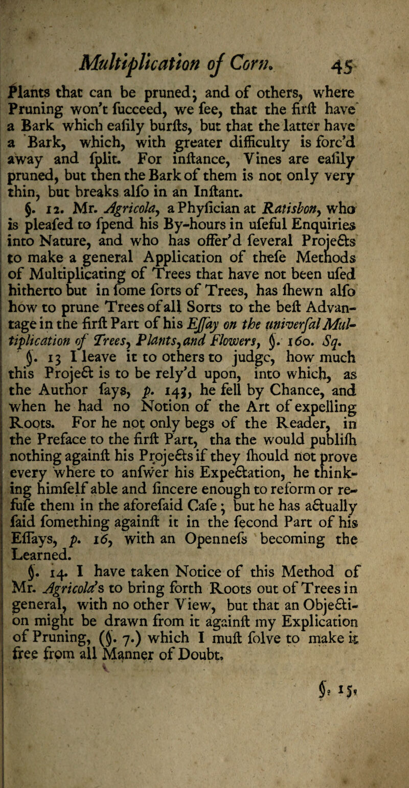 Plants that can be pruned \ and of others, where Pruning won't fucceed, we fee, that the fir 11 have a Bark which eafily burfts, but that the latter have a Bark, which, with greater difficulty is forc'd away and fplit. For inltance, Vines are eafily pruned, but then the Bark of them is not only very thin, but breaks alfo in an Inftant. §. 12. Mr.Agricola, a Phyfician at Ratisbon, who is pleafed to fpend his By-hours in ufeful Enquiries into Nature, and who has offer'd feveral Projefts I to make a general Application of thefe Methods of Multiplicating of Trees that have not been ufed hitherto but in fome forts of Trees, has fhewn alfo how to prune Trees of all Sorts to the bell Advan¬ tage in the firftPart of his EJfay on the aniverfalMul¬ tiplication of Trees, Plants, and Flowers, §. i<5o. Sq. §. 13 I leave it to others to judge, how much ; this Proje61 is to be rely'd upon, into which, as the Author fays, p» 143, he fell by Chance, and I when he had no Notion of the Art of expelling Roots. For he not only begs of the Reader, in the Preface to the firft Part, tha the would publilh nothing againft his Proje£tsif they Ihould not prove every where to anfwer his Expe&ation, he think¬ ing himfelf able and fincere enough to reform or re¬ fute them in the aforefaid Cafe \ but he has a&ually faid fomething againll it in the fecond Part of his Efiays, p. 16, with an Opennefs becoming the Learned. 14. I have taken Notice of this Method of Mr. Agricolds to bring forth Roots out of Trees in general, with no other View, but that an Obje&i- on might be drawn from it againft my Explication 1 of Pruning, (§. 7.) which I mull folve to make it free from all Manner of Doubt.