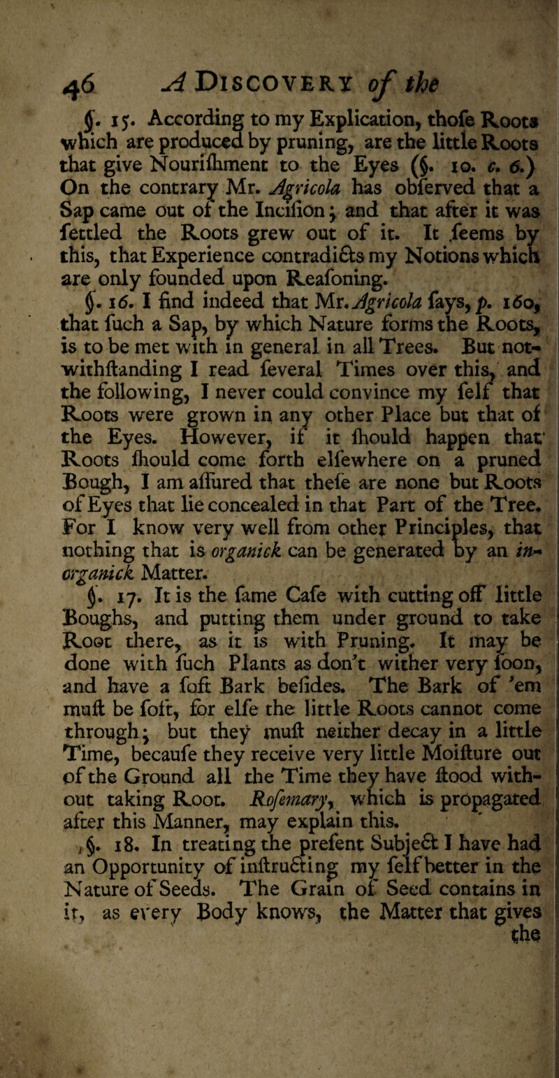 <J. 1According to my Explication, thofe Roots which are produced by pruning, are the little Roots that give Nourilhment to the Eyes (§. 10. c. 6.) On the contrary Mr. Jgricola has obferved that a Sap came out of the Inciiion ; and that after it was fettled the Roots grew out of it. It .feems by this, that Experience contradi&s my Notions which are only founded upon Reafoning. §. 16. I find indeed that Mr, Agricola fays,p. i<5o, that fuch a Sap, by which Nature forms the Roots, is to be met with in general in all Trees. But not- withftanding I read feveral Times over this, and the following, I never could convince my felf that Roots were grown in any other Place but that of the Eyes. However, if it fhould happen that* Roots fhould come forth elfewhere on a pruned Bough, I am allured that thefe are none but Roots of Eyes that lie concealed in that Part of the Tree. For I know very well from other Principles, that nothing that is organick can be generated by an i#- orgamck Matter. 17. It is the fame Cafe with cutting off little Boughs, and putting them under ground to take Root there, as it is with Pruning. It may be done with fuch Plants as don't wither very loon, and have a foft Bark beiides. The Bark of 'em mull be foft, for elfe the little Roots cannot come through; but they mull neither decay in a little Time, becaufe they receive very little Moiflure out of the Ground all the Time they have Hood with¬ out taking Root. Rofemaryr which is propagated after this Manner, may explain this. , §. 18. In treating the prefent Subje£t I have had an Opportunity of inftru&ino; my felf better in the Nature of Seeds. The Grain of Seed contains in it, as every Body knows, the Matter that gives $hs