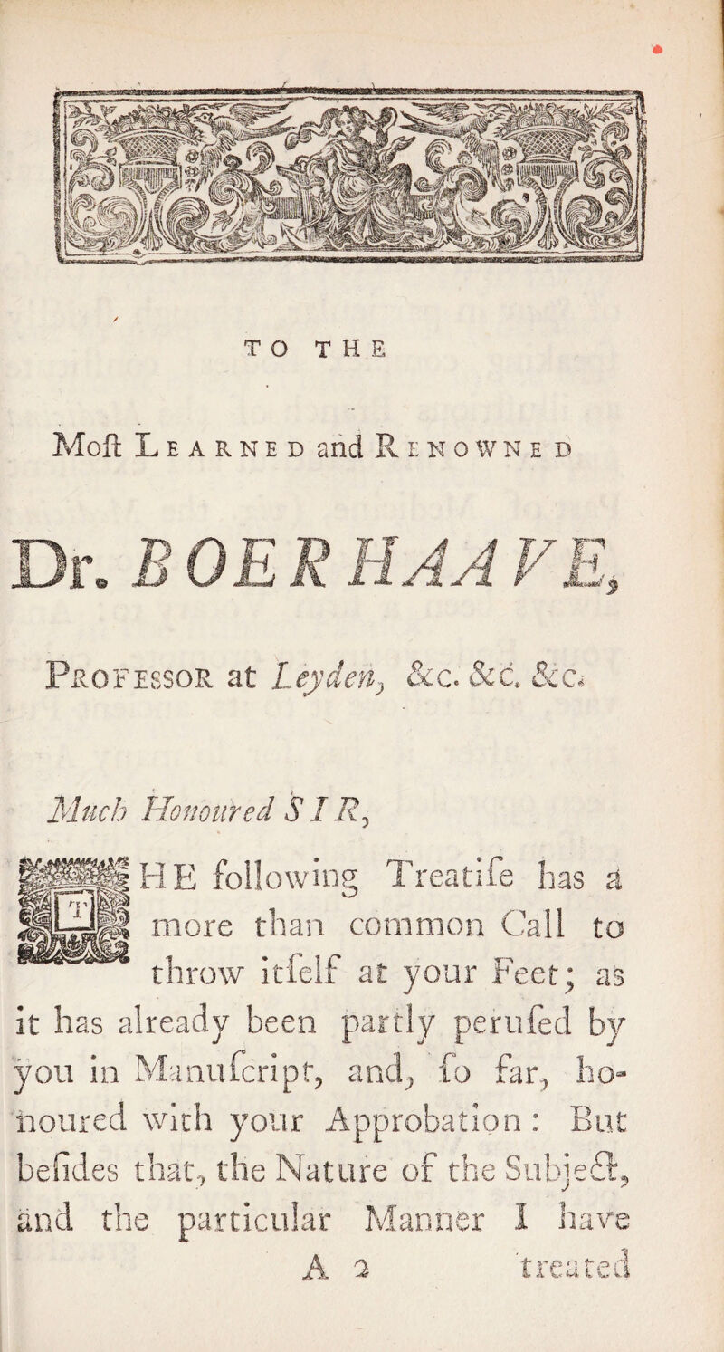 / TO THE Moll Learned and Rehowne d Professor at Leyden, &c. See. See* Much Honoured SIR, HE following Treat ife has a more than common Call to throw itfelf at your Feet; as it has already been partly perufed by you in Manufcript, and, fo far, ho¬ noured with your Approbation : But befides that, the Nature of the Subjefl, and the particular Manner I have