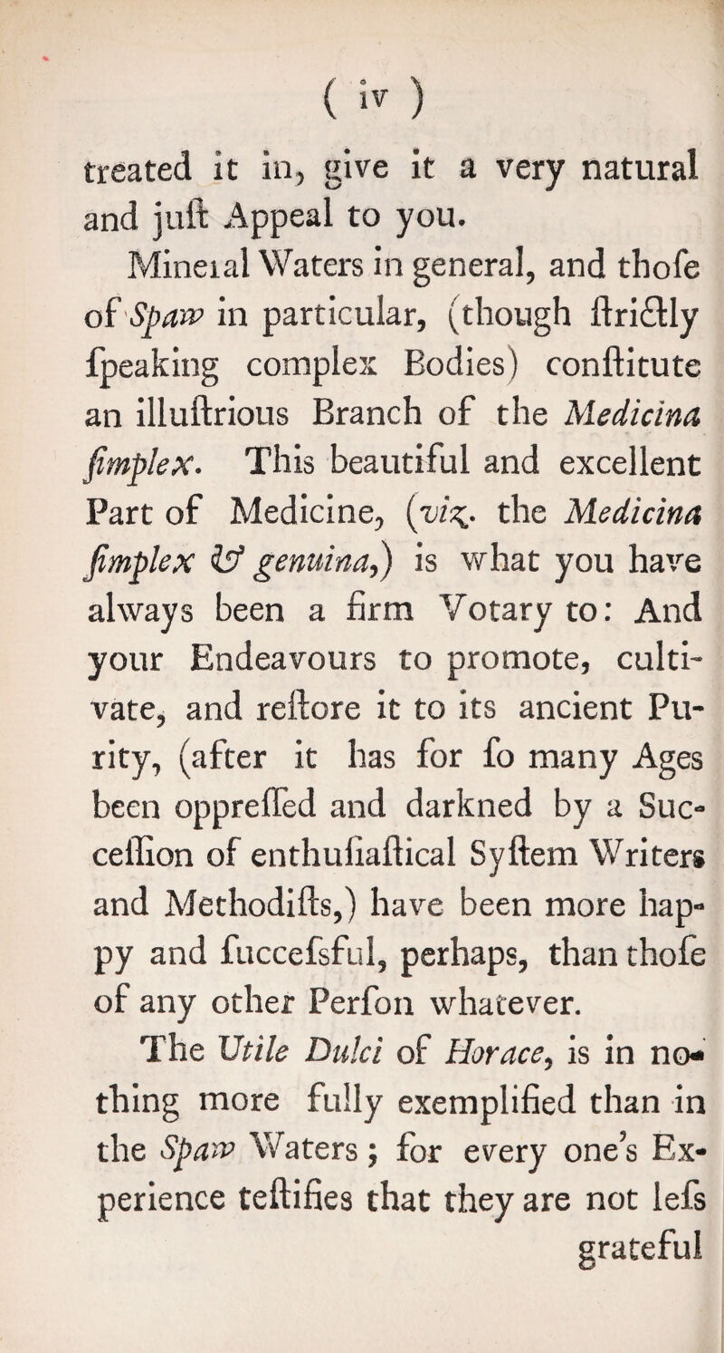 and juft Appeal to you. Mineial Waters in general, and thofe of 'Span? in particular, (though ftri&ly fpeaking complex Bodies) conftitute an illuftrious Branch of the Medicine [implex. This beautiful and excellent Part of Medicine, (viz^. the Medicina [mplex iff genuina,) is what you have always been a firm Votary to: And your Endeavours to promote, culti¬ vate, and reftore it to its ancient Pu¬ rity, (after it has for fo many Ages been opprelfed and darkned by a Sue- ceflion of enthufiaftical Syftem Writers and Methodifts,) have been more hap¬ py and fuccefsful, perhaps, than thofe of any other Perfon whatever. The Utile Dulci of Horace, is in no¬ thing more fully exemplified than in the Sparc Waters; for every one’s Ex¬ perience teftifies that they are not lefs grateful