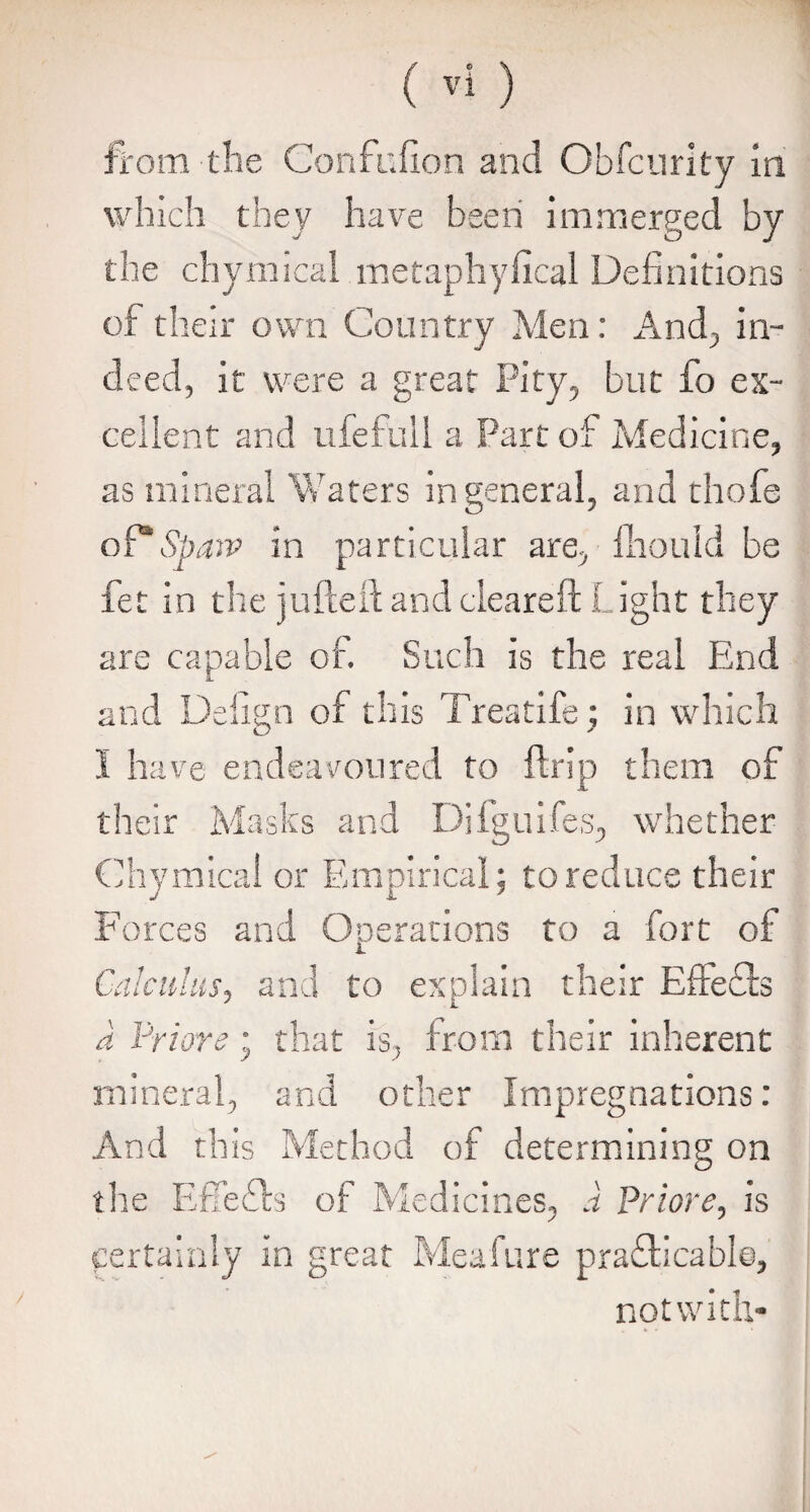 which they have been immerged by the chymical metaphyfical Definitions of their own Country Men: And, in¬ deed, it were a great Pity, but fo ex¬ cellent and ufefull a Part of Medicine, as mineral Waters in general, and thofe of*Spaw in particular are, fhould be fet in the jufteft and cleared: Light they are capable of. Such is the real End and Defign of this Treatife; in which I have endeavoured to fir ip them of their Masks and Difguifes, whether Chymical or Empirical; to reduce their Forces and Operations to a fort of Calculus, and to explain their Effefta a Prior e; that is, from their inherent mineral, and other Impregnations : And this Method of determining on the EfTefts of Medicines, a Priore, is certainly in great Meafure practicable, not with-