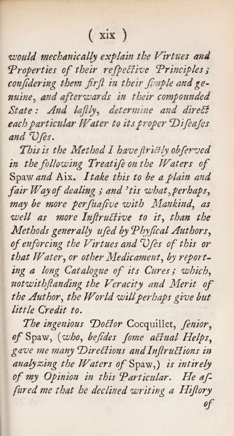 would mechanically explain the Virtues and 'Properties of their refpeffiive Principles ? confidering them firfi in their fimple and ge¬ nuinej and afterwards in their compounded State: And lafily, determine and direct each particular IVater to its proper Pifea/es and P)fes. This is the Method I havefiricHy obferved in the following Treat ife on the Waters of Spaw and Aix. I take this to be a plain and fair Way of dealing > and His what perhaps, may be more perfuafive with Mankind.', as well as more Infir uffiive to it, than the Methods generally ufed by Phyflcal Authors, of enforcing the Virtues and Pfes of this or that Water, or other Medicament, by report¬ ing a long Catalogue of its Cures; which, notwithfianding the Veracity and Merit of the Author, the Wor Id willperhaps give but little Credit to. The ingenious Poffior Cocquillet, fenior, of Spaw, {who, befides fome affinal Helps, gave me many 'Direffiions and Infir uffiions in analyzing the Waters of Spaw,) is intirely of my Opinion in this P articular. He af- fured me that he declined writing a Hifiory