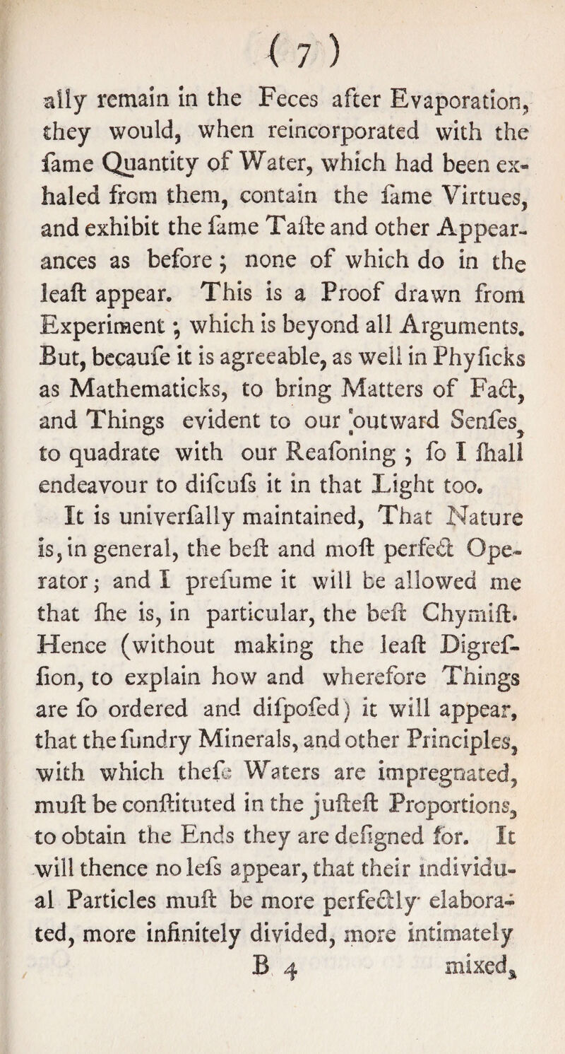 ally remain in the Feces after Evaporation, they would, when reincorporated with the fame Quantity of Water, which had been ex¬ haled frcm them, contain the fame Virtues, and exhibit the fame Tafte and other Appear¬ ances as before; none of which do in the leaft appear. This is a Proof drawn from Experiment *, which is beyond all Arguments. But, becaufe it is agreeable, as well in Phylicks as Mathematicks, to bring Matters of Fad, and Things evident to our outward Series^ to quadrate with our Reafoning ; fo I ihall endeavour to difcufs it in that Light too. It is univerfally maintained, That Nature is, in general, the beft and moft perfed Ope¬ rator ; and I pic fume it will be allowed me that Ihe is, in particular, the beft Chymift. Hence (without making the leaft Digref- fion, to explain how and wherefore Things are fo ordered and difpofed ) it will appear, that thefundry Minerals, and other Principles, with which theft: Waters are impregnated, muft be conftituted in the jufteft Proportions, to obtain the Ends they are defigned for. It will thence no lefs appear, that their individu¬ al Particles muft be more perfectly elabora* ted, more infinitely divided, more intimately B 4 mtxed^