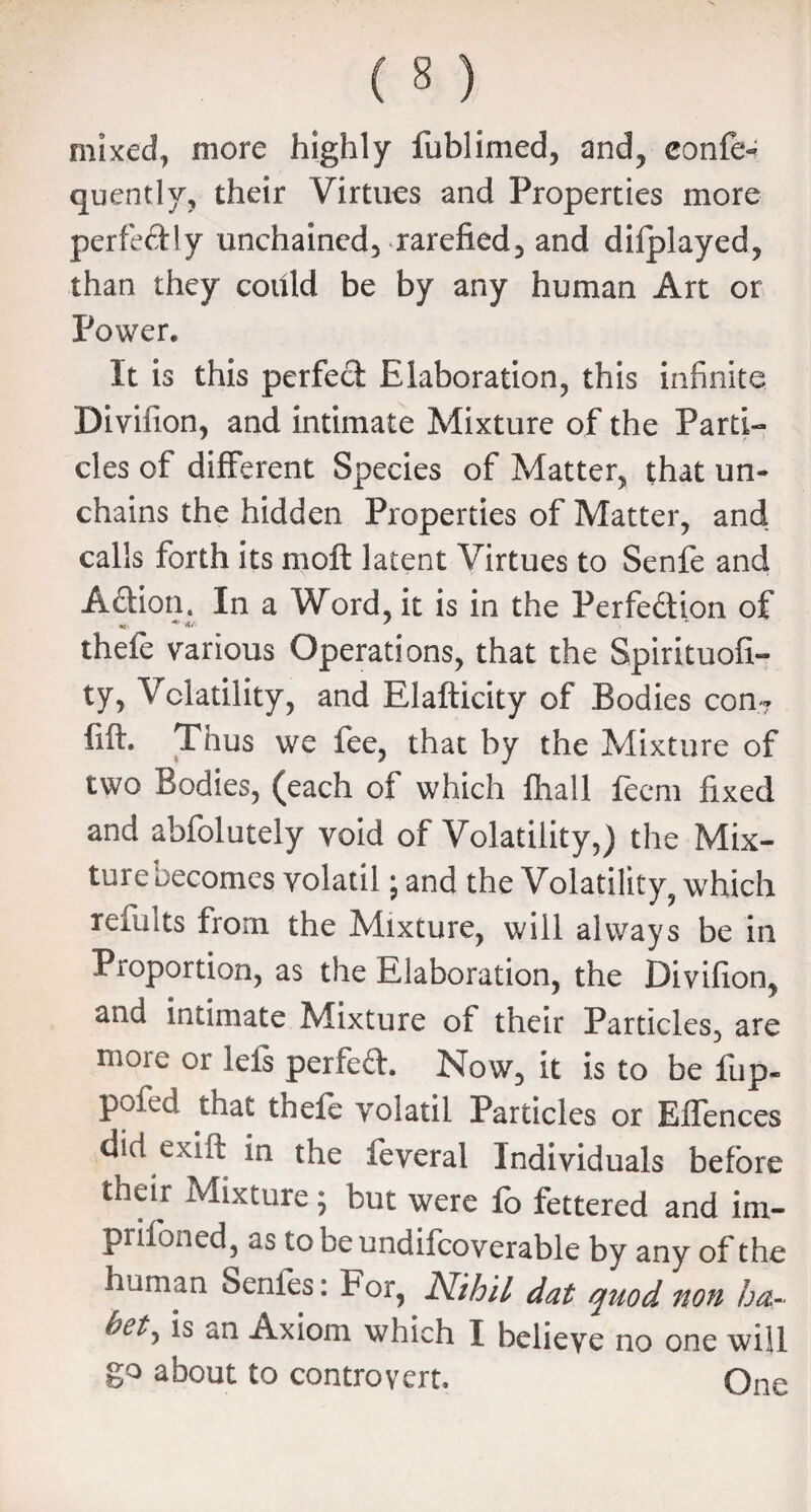 mixed, more highly fublimed, and, confer quently, their Virtues and Properties more perfe&ly unchained, rarefied, and difplayed, than they could be by any human Art or Power. It is this perfect Elaboration, this infinite Diviiion, and intimate Mixture of the Parti- cles of different Species of Matter, that un¬ chains the hidden Properties of Matter, and calls forth its moft latent Virtues to Senfe and ACtion. In a Word, it is in the Perfection of -At- ' thefe various Operations, that the Spirituofi- ty, Volatility, and Elafticity of Bodies con- lift. Thus we fee, that by the Mixture of two Bodies, (each of which fliall feem fixed and abfolutely void of Volatility,) the Mix¬ ture becomes volatil • and the Volatility? which refults from the Mixture, will always be in Proportion, as the Elaboration, the Divifion, and intimate Mixture of their Particles, are more or lets perfeft. Now, it is to be fup- pofed that tnele volatil Particles or Elfences did exift in the feveral Individuals before their Mixture; but were fo fettered and im- prifoned, as tobeundifcoverable by any of the human Senfes: For, Nihil dat quod non ha- bet, is an Axiom which I believe no one will go about to controvert. One