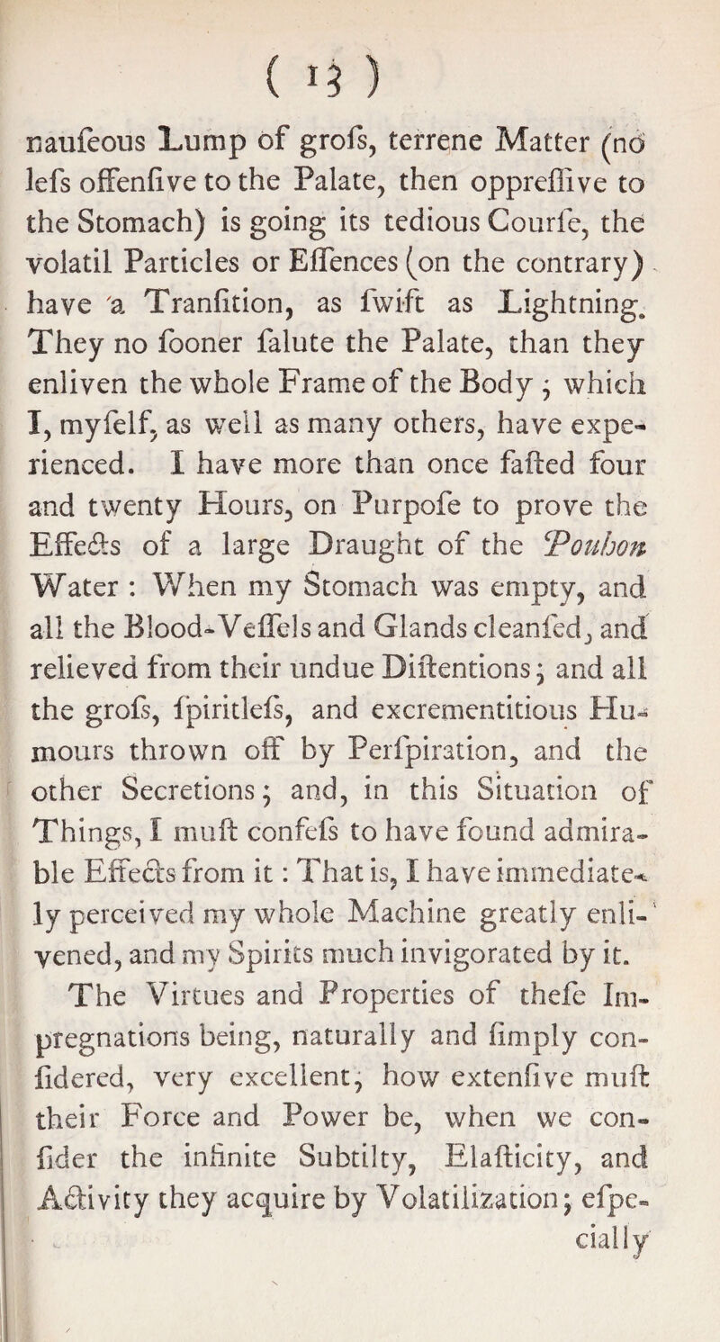 ( 1$) naufeous Lump of grofs, terrene Matter (no lefs offendve to the Palate, then oppreflive to the Stomach) is going its tedious Courfe, the yolatil Particles or ElTences (on the contrary) , have a Trandtion, as fwift as Lightnings They no fooner falute the Palate, than they enliven the whole Frame of the Body ; which I, myfelf, as well as many others, have expe¬ rienced. I have more than once fafted four and twenty Flours, on Purpofe to prove the Effeffs of a large Draught of the cPouhon Water : When my Stomach was empty, and all the Blood-Veffds and Glands cleanfed, and relieved from their undue Diftentions; and ali the grofs, ipiritlels, and excrementitious Flu- mours thrown off by Perfpiration, and the other Secretions; and, in this Situation of Things, I muff confeis to have found admira¬ ble Effects from it: That is, I have immediate^ ly perceived my whole Machine greatly enli¬ vened, and my Spirits much invigorated by it. The Virtues and Properties of thefe Im¬ pregnations being, naturally and (imply con- fidered, very excellent, how extendve muft their Foree and Power be, when we con- fider the infinite Subtilty, Elafticity, and Activity they acquire by Volatilization; efpe- I i daily'