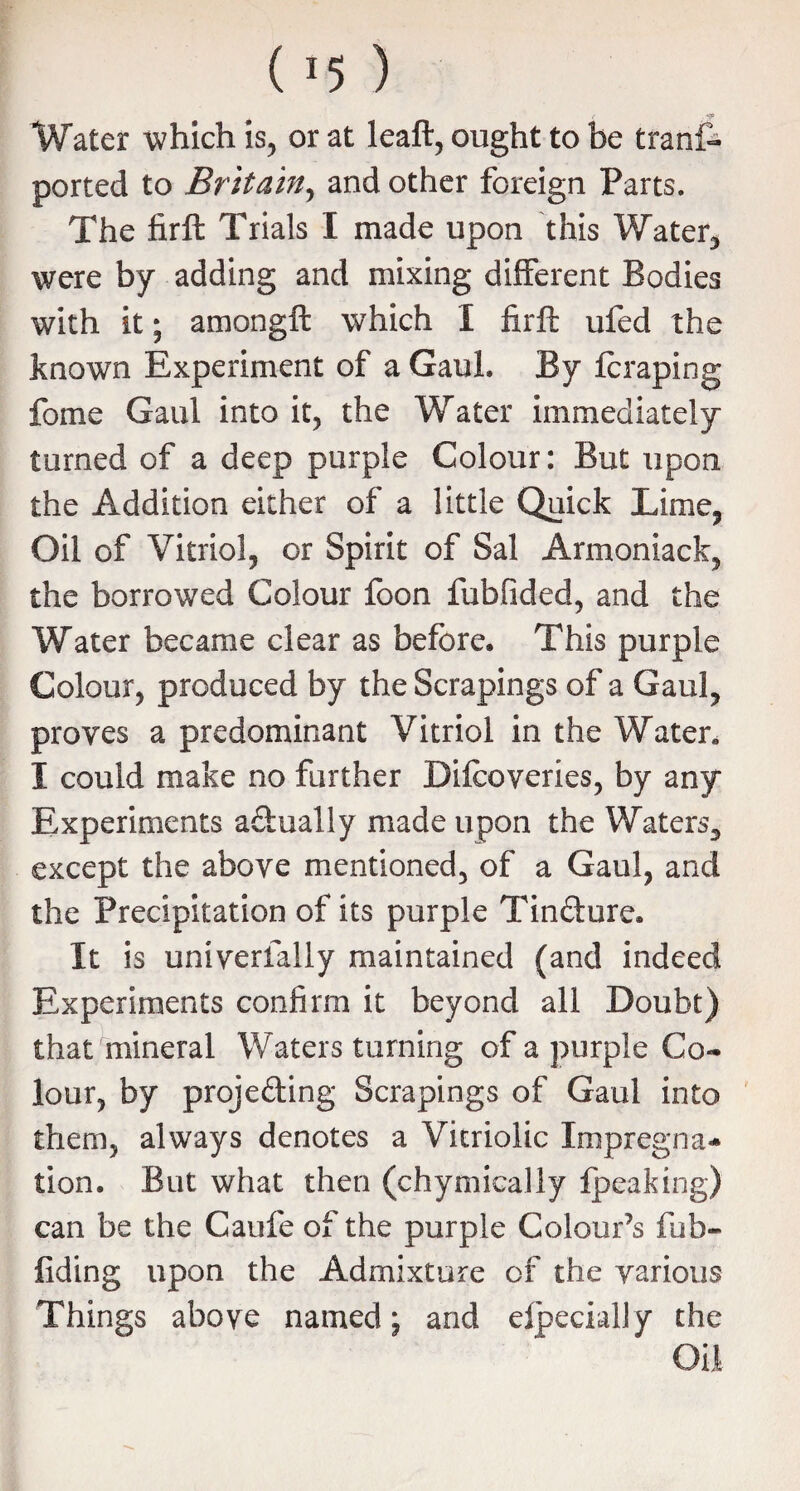 Water which is, or at leaft, ought to be trans¬ ported to Britain, and other foreign Parts. The firft Trials I made upon this Water* were by adding and mixing different Bodies with it; among!! which I firft ufed the known Experiment of a Gaul. By Icraping fome Gaul into it, the Water immediately turned of a deep purple Colour: But upon the Addition either of a little Quick Lime, Oil of Vitriol, or Spirit of Sal Armoniack, the borrowed Colour foon fubfided, and the Water became clear as before. This purple Colour, produced by the Scrapings of a Gaul, proves a predominant Vitriol in the Water. I could make no further Difcoveries, by any Experiments actually made upon the Waters, except the above mentioned, of a Gaul, and the Precipitation of its purple Tinfture. It is univerfaliy maintained (and indeed Experiments confirm it beyond all Doubt) that mineral Waters turning of a purple Co¬ lour, by proje&ing Scrapings of Gaul into them, always denotes a Vitriolic Impregna¬ tion. But what then (chymicaliy fpeaking) can be the Gaufe of the purple Colour’s fub- fiding upon the Admixture of the various Things above named; and elpecially the