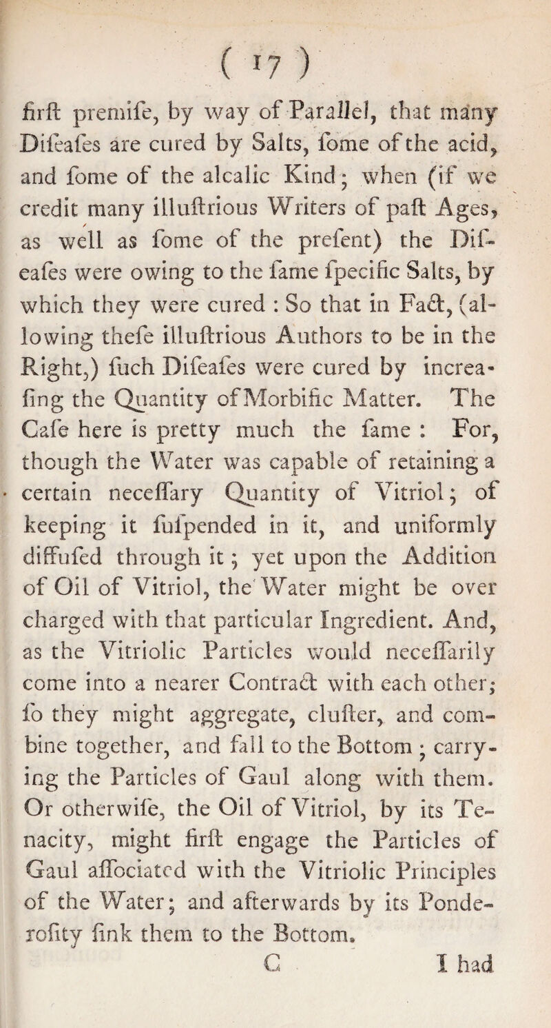 firft premife, by way of Parallel, that many Difeafes are cured by Salts, fome of the acid, and fome of the alcalic Kind • when (if we credit many illuftrious Writers of paft Ages, / as well as fome of the prefent) the Dif¬ eafes were owing to the fame fpecific Salts, by which they were cured : So that in Fact, (al¬ lowing thefe illuftrious Authors to be in the Right,) fuch Difeafes were cured by increa- fing the Quantity ofMorbific Matter. The Cafe here is pretty much the fame : For, though the Water was capable of retaining a • certain neceflary Quantity of Vitriol; of keeping it fhfpended in it, and uniformly diffufed through it; yet upon the Addition of Oil of Vitriol, the Water misfit be over charged with that particular Ingredient. And, as the Vitriolic Particles would neceffarily come into a nearer Contract with each other; fo they might aggregate, duller, and com¬ bine together, and fall to the Bottom • carry¬ ing the Particles of Gaul along with them. Or otherwife, the Oil of Vitriol, by its Te¬ nacity, might firft engage the Particles of Gaul alfociated with the Vitriolic Principles of the Water; and afterwards by its Ponde- rofity fink them to the Bottom* C I had