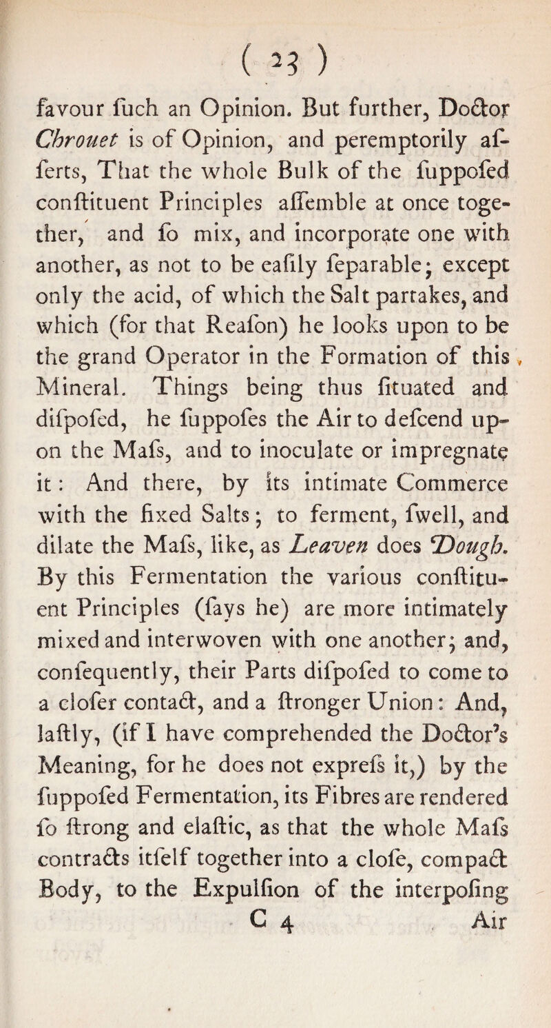 ( ) favour fuch an Opinion. But further, Dodor Chrouet is of Opinion, and peremptorily af- ferts, That the whole Bulk of the fuppofed conftituent Principles affemble at once toge¬ ther, and fo mix, and incorporate one with another, as not to be eafily leparablej except only the acid, of which the Salt parrakes, and which (for that Realon) he looks upon to be the grand Operator in the Formation of this Mineral. Things being thus fituated and difpofed, he fuppofes the Air to defcend up¬ on the Mafs, and to inoculate or impregnate it: And there, by its intimate Commerce with the fixed Salts ; to ferment, fwell, and dilate the Mafs, like, as Leaven does Dough. By this Fermentation the various conftitu¬ ent Principles (fays he) are more intimately mixed and interwoven with one another; and, confequently, their Parts difpofed to come to a clofer contad, and a ftronger Union: And, laftly, (if I have comprehended the Dodor’s Meaning, for he does not exprefs it,) by the fuppofed Fermentation, its Fibres are rendered fo ftrong and elaftic, as that the whole Mafs contracts itfelf together into a dole, com pad Body, to the Expulfion of the interpofing C 4 Air