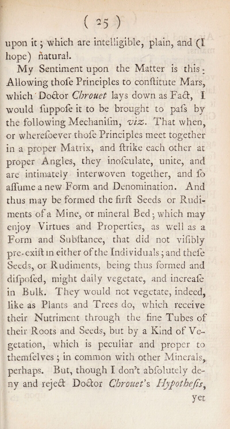 upon it; which are intelligible, plain, and (I hope) natural. My Sentiment upon the Matter is this : Allowing thole Principles to conftitute Mars, which' Doctor Chrouet lays down as Fad, I would fuppofe it to be brought to pafs by the following Mechanifm, viz. That when, or wherefoever thofe Principles meet together in a proper Matrix, and ftrike each other at proper Angles, they inofculate, unite, and are intimately interwoven together, and fo aflume a new Form and Denomination. And thus may be formed the firft Seeds or Rudi¬ ments of a Mine, or mineral Bed * which may enjoy Virtues and Properties, as well as a Form and Subftance, that did not vifibiy pre-exift m either of the Individuals; and thefe Seeds, or Rudiments, being thus formed and difpofed, might daily vegetate, and increafe in Bulk. They would not vegetate, indeed, like as Plants and Trees do, which receive their Nutriment through the fine Tubes of their Roots and Seeds, but by a Kind of Ve¬ getation, which is peculiar and proper to themfelves ; in common with other Minerals, perhaps. But, though I don’t abfolutely de¬ ny and reject Doctor Chrouet9s Hypothecs, yet