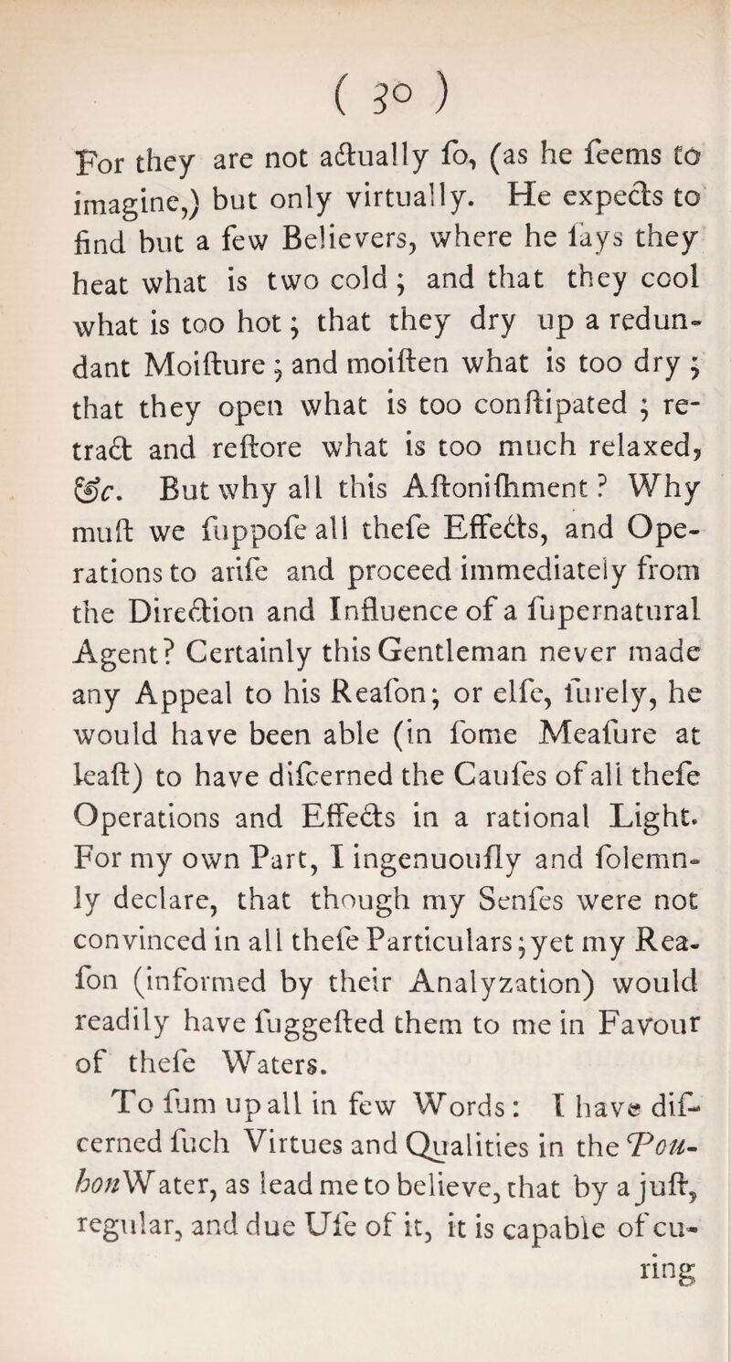 ( 3° ) For they are not actually fo, (as he feems to imagine,) but only virtually. He expe&s to find but a few Believers, where he lays they heat what is two cold; and that they cool what is too hot; that they dry up a redun¬ dant Moifture ; and moiften what is too dry ; that they open what is too conftipated ; re¬ tract and reftore what is too much relaxed? But why all this Aftonifhment ? Why muft we fuppofe all thefe Effects, and Ope¬ rations to arife and proceed immediately from the Dire&ion and Influence of a fupernatural Agent? Certainly this Gentleman never made any Appeal to his Reafon; or elfc, finely, he would have been able (in fome Meafure at leaf!;) to have difeerned the Caufes of all thefe Operations and Effe&s in a rational Light. For my own Part, I ingenuoufly and folemn- ]y declare, that though my Senfes were not convinced in all thefe Particulars; yet my Rea¬ fon (informed by their Analyzation) would readily have fuggefted them to me in Favour of thefe Waters. To lum up all in few Words: I have dif¬ eerned fuch Virtues and Qualities in the Ton- hon Water, as lead me to believe, that by a juft, regular, and due Ufe of it, it is capable of cu¬ ring