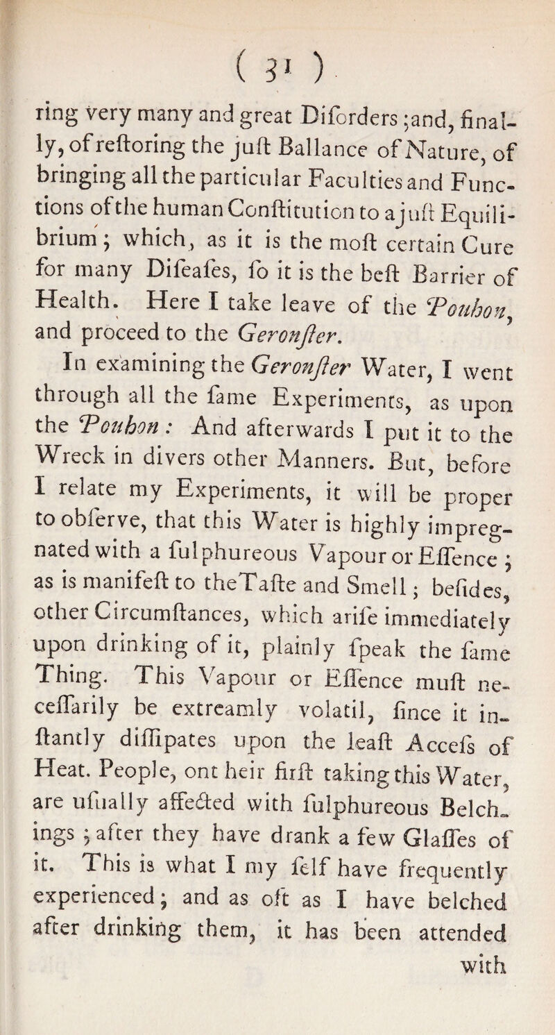 ( S1 )• ring very many and great Diforders ;and, final¬ ly, of reftoring the juft Ballance of Nature, of bringing all the particular Facu hies and Func¬ tions ol the human Conftitution toajuft Equili¬ brium ; which , as it is the moil certain Cure for many Difeafes, fo it is the heft Barrier of Health. Here I take leave of the Touhon and proceed to the Geronjler. In examining the Geronjler Water, I went through all the fame Experiments, as upon the ‘Touhon: And afterwards I put it to the Wreck in divers other Manners. But, before I relate my Experiments, it will be proper to obferve, that this Water is highly impreg¬ nated with a fulphureous Vapour or Effence ; as is manifeft to theTafte and Smell; befides, other Circumftances, which arife immediately upon drinking of it, plainly fpeak the fame Thing. This Vapour or Effence muft ne- ceflarily be extreamly volatil, fince it in¬ fant] y diffipates upon the leaft Acceis of Heat. People, ont heir firft taking this Water, are ufually affe&ed with fulphureous Belch, ings j after they have drank a few Glafies of it. This is what I my it If have frequently experienced • and as oft as I have belched after drinking them, it has been attended with