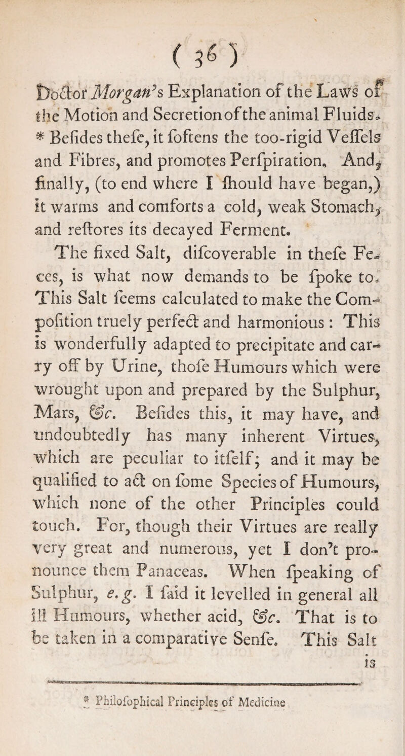 Shotdor Morgan’s Explanation of the Laws of the Motion and Secretion of the animal Fluids* # Befides thefe, it foftens the too-rigid Veflels and Fibres, and promotes Perforation, Andf finally, (to end where I fhould have began,) it warms and comforts a cold, weak Stomachy and reftores its decayed Ferment. The fixed Salt, difcoverable in thefe Fc* ces, is what now demands to be fpoke to. This Salt feems calculated to make the Com- pofition truely perfeft and harmonious: This is wonderfully adapted to precipitate and car¬ ry off by Urine, thofe Humours which were wrought upon and prepared by the Sulphur, Mars, &c. Beiides this, it may have, and undoubtedly has many inherent Virtues, which are peculiar to itfelfj and it may be qualified to a£t on fome Species of Humours, which none of the other Principles could touch. For, though their Virtues are really very great and numerous, yet I don’t pro¬ nounce them Panaceas. When fpeaking of Sulphur, e.g. I faid it levelled in general all III Humours, whether acid, &c. That is to be taken in a comparative Senfe. This Salt is f Philofophical Principles of Medicine