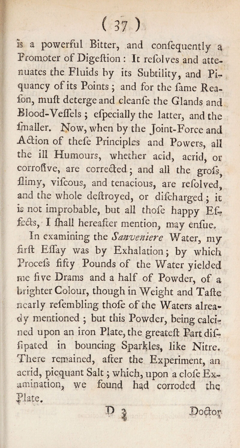 is a powerful Bitter, and confequentiv a Promoter of Digeftion : It refol vcs and atte- nuates the Fluids by its Subtility, and Pi¬ quancy of its Points ; and for the fame Rea- fon, mult deterge and cleanfe the Glands and Blood-Veffels ; efpecially the latter, and the finaller. Now, when by the Joint-Force and Action of thefe Principl cs and Powers, all the ill Humours, whether acid, acrid, or corrofive, are correded; and all the grols? fiimy, viicous, and tenacious, are refolved„ and the whole deftroyed, or difcharged ; ic is not improbable, but all thofe happy Ef- fcdts, I fhall hereafter mention, may enfue. In examining the Sanveniere Water, my firft ElTay was by Exhalation; by which Procefs fifty Pounds of the Water yielded me five Drams and a half of Powder, of a brighter Colour, though in Weight and Tafte nearly refembling thole of the Waters alrea- c! y mentioned ; but this Powder, being calci¬ ned upon an iron Plate, the greateft Part dif- fipated in bouncing Sparkles, like Nitre. There remained, after the Experiment, an acrid, picquant Salt; which, upon a clofe Ex¬ amination, we found had corroded the |*late.