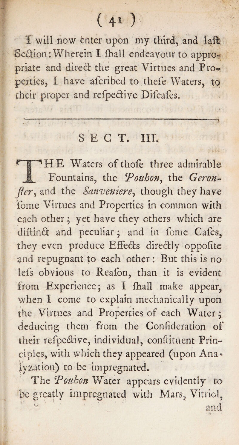 1 will now enter upon my third, and la it Section: Wherein I ftiall endeavour to appro¬ priate and direft the great Virtues and Pro¬ perties, 1 have afcribed to thefe Waters, to their proper and refpediye Difeafes. SECT. III. HE Waters of thofe three admirable ,1 Fountains, the cPouhony the Geron- jier, and the Sanveniere, though they have iome Virtues and Properties in common with each other; yet have they others which are diftinct and peculiar; and in fome Cafes, they even produce Effects diredly oppofite and repugnant to each other: But this is no lefs obvious to Reafon, than it is evident from Experience; as I ftiall make appear, when I come to explain mechanically upon the Virtues and Properties of each Water; deducing them from the Coniideration of their refpeftive, individual, confiituent Prin¬ ciples, with which they appeared (upon Ana« lyzation) to be impregnated. The bonbon Water appears evidently to be greatly impregnated with Mars, Vitriol, and