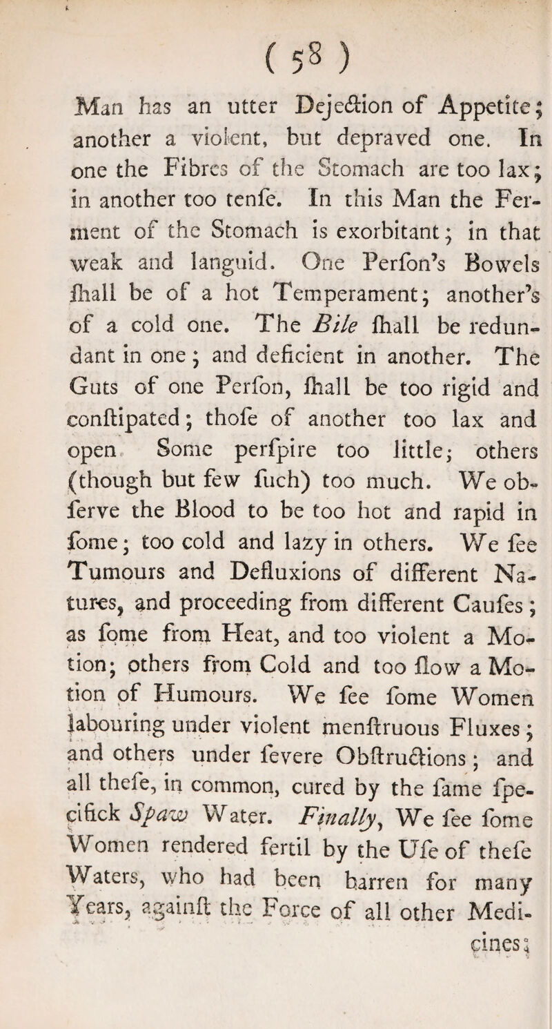 Man has an utter Deje&ion of Appetite; another a violent, but depraved one. In one the Fibres of the Stomach are too lax; in another too tenfe. In this Man the Fer¬ ment of the Stomach is exorbitant; in that weak and languid. One Ferfon’s Bowels ftiall be of a hot Temperament; another’s of a cold one. The Bile fhall be redun¬ dant in one; and deficient in another. The Guts of one Perfon, fhall be too rigid and conftipated; thofe of another too lax and open Some perfpire too little; others (though but few fuch) too much. We ob~ ferve the Blood to be too hot and rapid in fome; too cold and lazy in others. We lee Tumours and Defluxions of different Na¬ tures, and proceeding from different Caufes; as fome from Heat, and too violent a Mo¬ tion ; others from Cold and too flow a Mo¬ tion of Humours. We fee fome Women labouring under violent menftruous Fluxes; and others under fevere Obftru&ions; and all thefe, in common, cured by the fame fpe- clfick Spaw Water. Finally, We lee fome Women rendered fertil by the Ufe of thefe Waters, who had been barren for many Years, againft the Force of all other Medi- • ^ ‘' ' * cines*