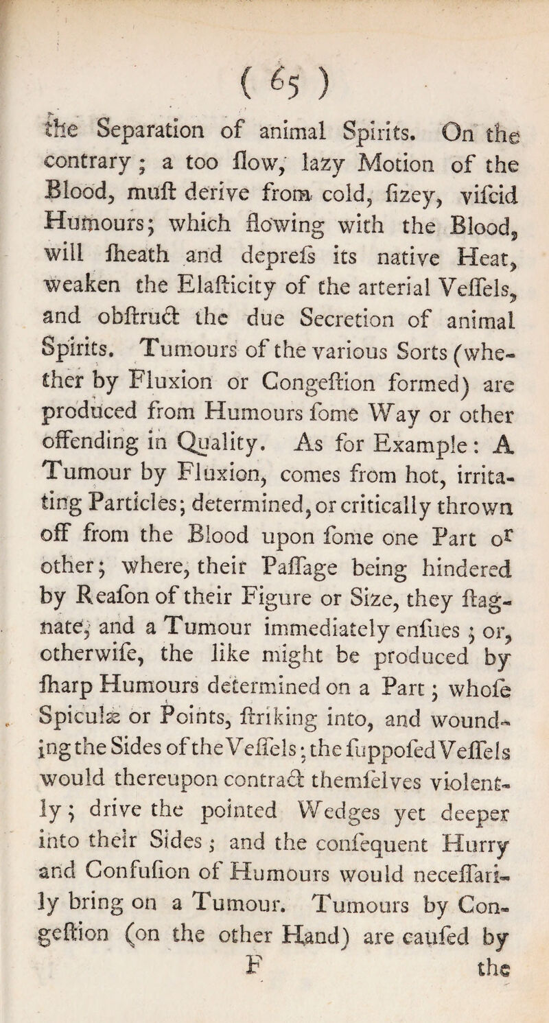 ( «5 ) the Separation of animal Spirits. On the contrary ; a too flow, lazy Motion of the Blood, muft derive from, cold, fizey, vifcid Humours; which flowing with the Blood, will flieath and deprefi its native Heat, weaken the Elafticity of the arterial Velfels, and obftrud the due Secretion of animal Spirits. Tumours of the various Sorts (whe¬ ther by Fluxion or Congeftion formed) are produced from Humours fome Way or other offending in Quality. As for Example: A Tumour by Fluxion, comes from hot, irrita¬ ting Particles; determined, or critically thrown off from the Blood upon feme one Part or other; where, their Paflage being hindered by Realbn of their Figure or Size, they ftag- nate; and a Tumour immediately enfues ; or, ctherwife, the like might be produced by fharp Humours determined on a Part; whole Spiculs or Points, linking into, and wound¬ ing the Sides of theVefiels; the fuppofedVeflels would thereupon contrad themlelves violent¬ ly ; drive the pointed Wedges yet deeper into their Sides; and the confequent Hurry and Confulion of Humours would neceffati- ly bring on a Tumour. Tumours by Con- geftion (on the other Hand) are cauied by F the