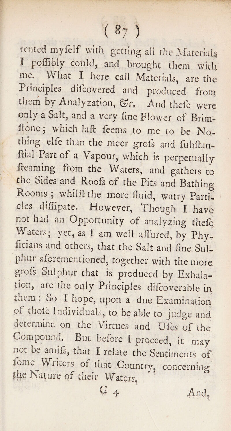 ( 27 ) tented myfelf with getting all the Material* i poffibiy could, and brought them with me. What I here call Materials, are the Principles difeovered and produced from ttKm by Analyzation, And thele were only a Salt, and a very fine Flower of Brim- ftone; which lair feems to me to be No¬ thing elfe than the meer grofs and fubftan- fliai Part of a X apour, which is perpetually fteaming from the Waters, and gathers to the Sides and Roofs of the Pits and Bathing Rooms } whilft the more fluid, watry Parti¬ cles diffipate. However, Though I have not had an Opportunity of analyzing thefe 9 J 9 as I am well allured, by Phy- ficians and others, that the Salt and fine Sul¬ phur aforementioned, together with the more grofs Sulphur that is produced by Exhala- tioii, are the only Principles dilcoverable in inein : So I hope, upon a due Examination of thofe Individuals, to be able to judge and determine on the Virtues and Ufes of the Compound. But before I proceed, it may not be amifs, that I relate the Sentiments of lome Writers of that Country, concerning |he Nature of their Waters, G 4 And,