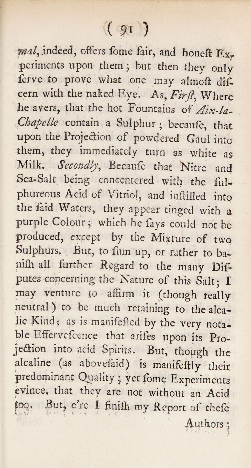 mal, indeed, offers lorne fair, and honeft Exr periments upon them; but then they only ferve to prove what one may almoft dif- cern with the naked Eye. As, Fir ft, Where he aters, that the hot Fountains of Aix-la- Chapelle contain a Sulphur ; becaufe, that upon the Projedion of powdered Gaul into them, they immediately turn as white as Milk. Secondly, Becaufe that Nitre and Sea-Salt being concentered with the ful- phureous Acid of Vitriol, and infilled into the faid Waters, they appear tinged with a purple Colour; which he fays could not be produced, except by the Mixture of two Sulphurs. But, to fum up, or rather to ba- nifit all further Regard to the many Dif- putes concerning the Nature of this Salt; I may venture to affirm it (though really neutral) to be much retaining to thealca- lic Kind: as is manifefted by the very nota¬ ble Effervefcence that arifes upon its Pro- jedion into acid Spirits. But, though the alcaline (as aboveiaid) is manifeftly their predominant Quality; yet fbme Experiments evince, that they are not without an Acid Soo. But, e re I finifh my Report of thefc Authors;