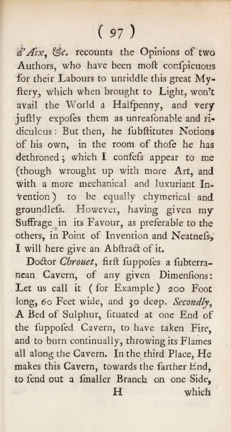 ( i .y Alx^ &c. recounts the Opinions of two Authors, who have been moft conspicuous For their Labours to unriddle this great My- Itery, which when brought to Light, won’t avail the World a Halfpenny, and very juftly expofes them as unreafonable and ri¬ diculous : But then, he fubftitutes Notions bf his own, in the room of thofe he has dethroned; which I confefs appear to me (though wrought up with more Art, and with a more mechanical and luxuriant In¬ vention ) to be equally chymerical and groundlefs. However, having given my Suffrage in its Favour, as preferable to the others, in Point of Invention and Neatnefs* I will here give an Abftrad of it. Do&or Chrouet, firft fuppofes a fubterra- nean Cavern, of any given Dimenfions: Let us call it ( for Example) 200 Foot long, 60 Feet wide, and jo deep. Secondly, A Bed of Sulphur, fituated at one End of the fuppofed Cavern, to have taken Fire, and to burn continually, throwing its Flames all along the Cavern. In the third Place, He makes this Cavern, towards the farther End, to fend out a fmaller Branch on one Side, H which