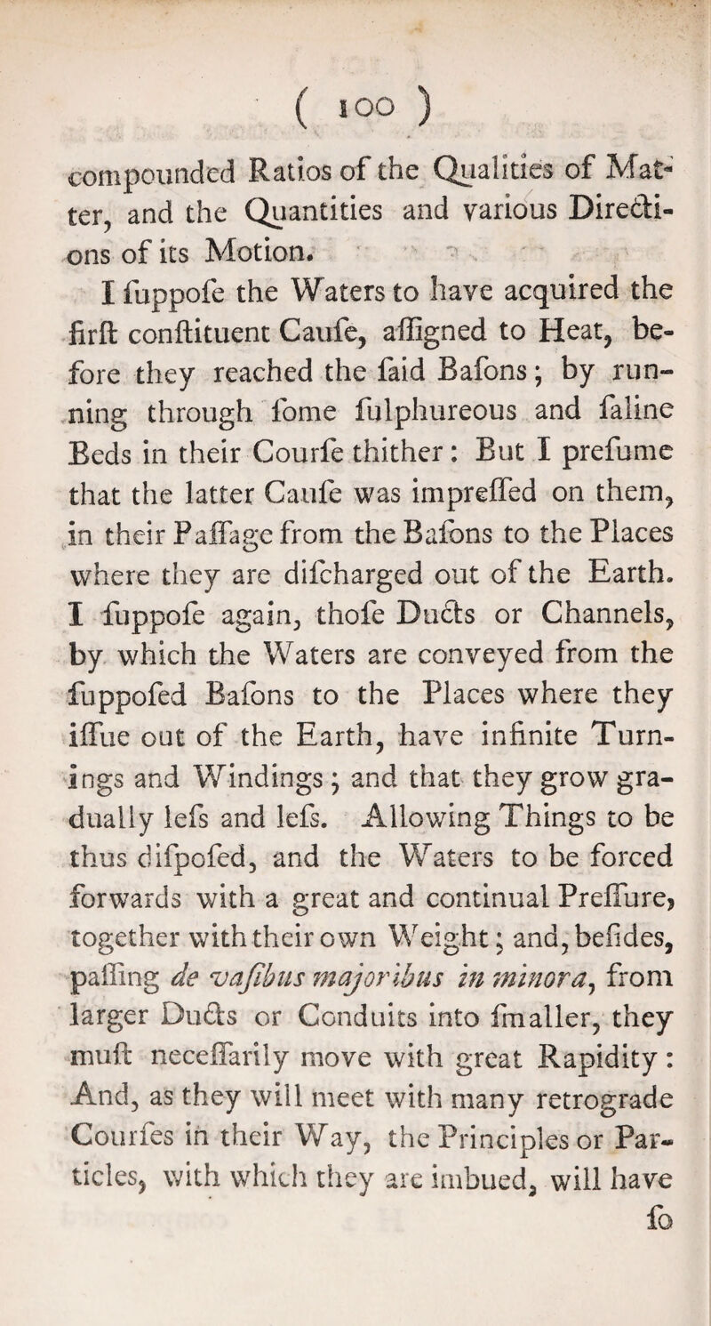 compounded Ratios of the Qualities of Mat¬ ter, and the Quantities and various Directi¬ ons of its Motion. ^ . I fuppofe the Waters to have acquired the firft conftituent Caufe, affigned to Heat, be¬ fore they reached the faid Bafons; by run¬ ning through fome fulphureous and faline Beds in their Courfe thither: But I prefume that the latter Caufe was impreffed on them, in their PafTage from the Bafons to the Places where they are difcharged out of the Earth. I fuppofe again, thofe Ducts or Channels, by which the Waters are conveyed from the fuppofed Bafons to the Places where they iffue out of the Earth, have infinite Turn¬ ings and Windings ; and that they grow gra¬ dually lefs and lefs. Allowing Things to be thus difpofed, and the Waters to be forced forwards with a great and continual Preffurej together with their own Weight; and,befides, palling de vajibus majoribus in minora, from larger Duds or Conduits into Imaller, they muft neceffariiy move with great Rapidity: And, as they will meet with many retrograde Courfes in their Way, the Principles or Par¬ ticles, with which they are imbued, will have fo