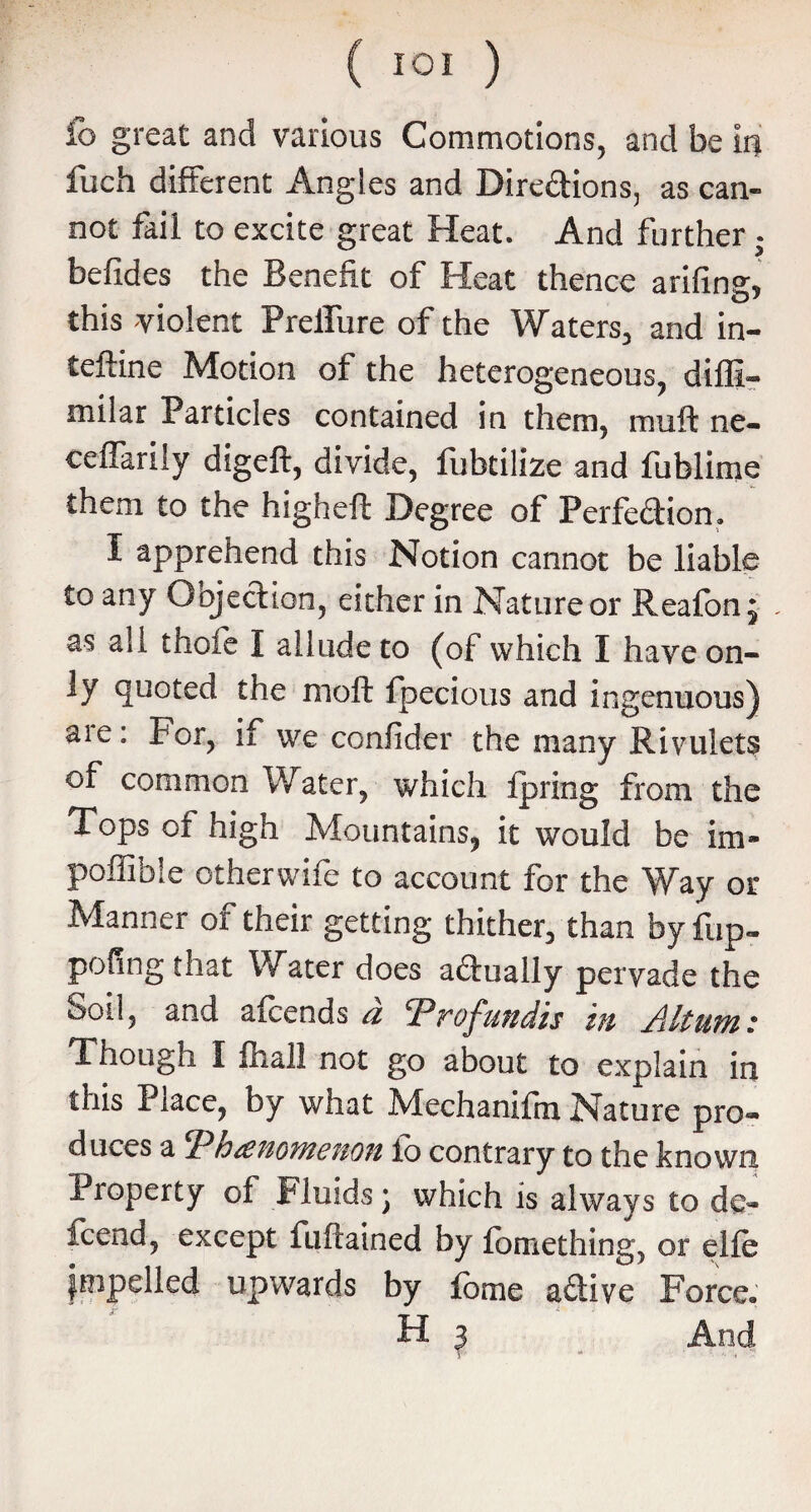 fo great and various Commotions, and be iri luch different Angles and Dire&ions, as can¬ not fail to excite great Heat. And further befides the Benefit of Heat thence arifing, this violent Prelfure of the Waters, and in- teftine Motion of the heterogeneous, diffi- milar Particles contained in them, muft ne- ceffarily digeft, divide, fubtilize and fublime them to the higheft Degree of Perfe&ion. I apprehend this Notion cannot be liable to any Objection, either in Nature or Reafon; . as all thofe I allude to (of which I have on¬ ly quoted the mofl fpecious and ingenuous) aie: For, if we confider the many Rivulets of common Water, which fpring from the Tops of high Mountains, it would be im- poffibie otherwife to account for the Way or Manner of their getting thither, than by fup- poling that Water does actually pervade the Soil, and afcends a Trofundis in Ahum: Though I fliall not go about to explain in this Place, by what Mechanifm Nature pro¬ duces a jPhuenomenon lo contrary to the known Property of Fluids; which is always to de« fcend, except fuftained by fomething, or elfe impelled upwards by fome adive Force. H 3 And \J 9