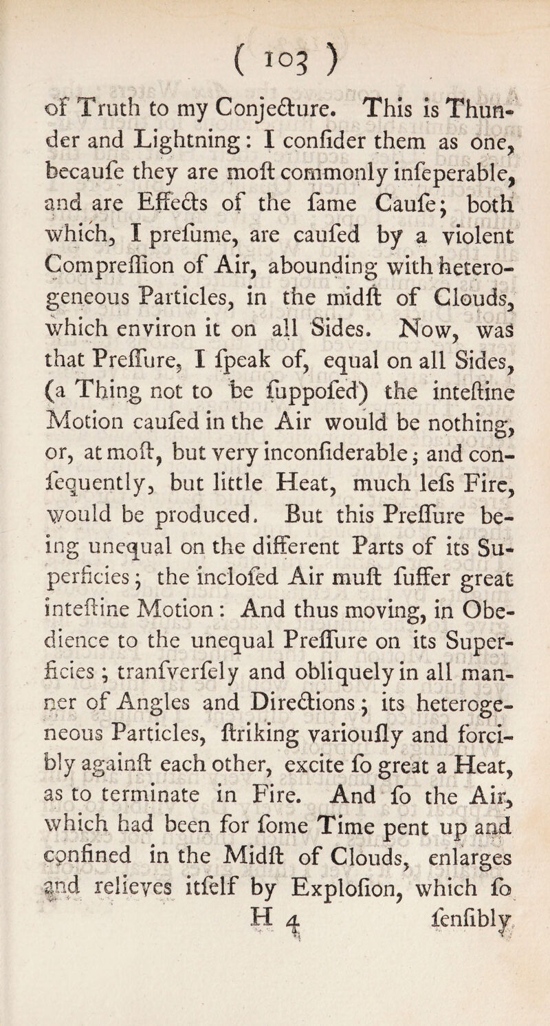 of Truth to my Conjefture. This is Thun¬ der and Lightning: I confider them as one, becaufe they are moft commonly infeperable, and are Effects of the fame Caufe; both which, I prefume, are caufed by a violent Compreffion of Air, abounding with hetero¬ geneous Particles, in the midft of Clouds, which environ it on all Sides. Now, was that Preffure, I fpeak of, equal on all Sides, (a Thing not to be fuppofed) the inteftine Motion caufed in the Air would be nothing, or, at moft, but very inconfiderable; andcon- fequently, but little Heat, much lefs Fire, would be produced. But this Preffure be¬ ing unequal on the different Parts of its Su¬ perficies * the inclofed Air muft fuffer great inteftine Motion : And thus moving, in Obe¬ dience to the unequal Preffure on its Super¬ ficies ; tranfverfely and obliquely in all man¬ ner of Angles and Direftions; its heteroge¬ neous Particles, ftriking varioufly and forci¬ bly againft each other, excite fo great a Heat, as to terminate in Fire. And fo the Air, which had been for feme Time pent up and confined in the Midft of Clouds, enlarges |nd relieves itfelf by Explofion, which fo