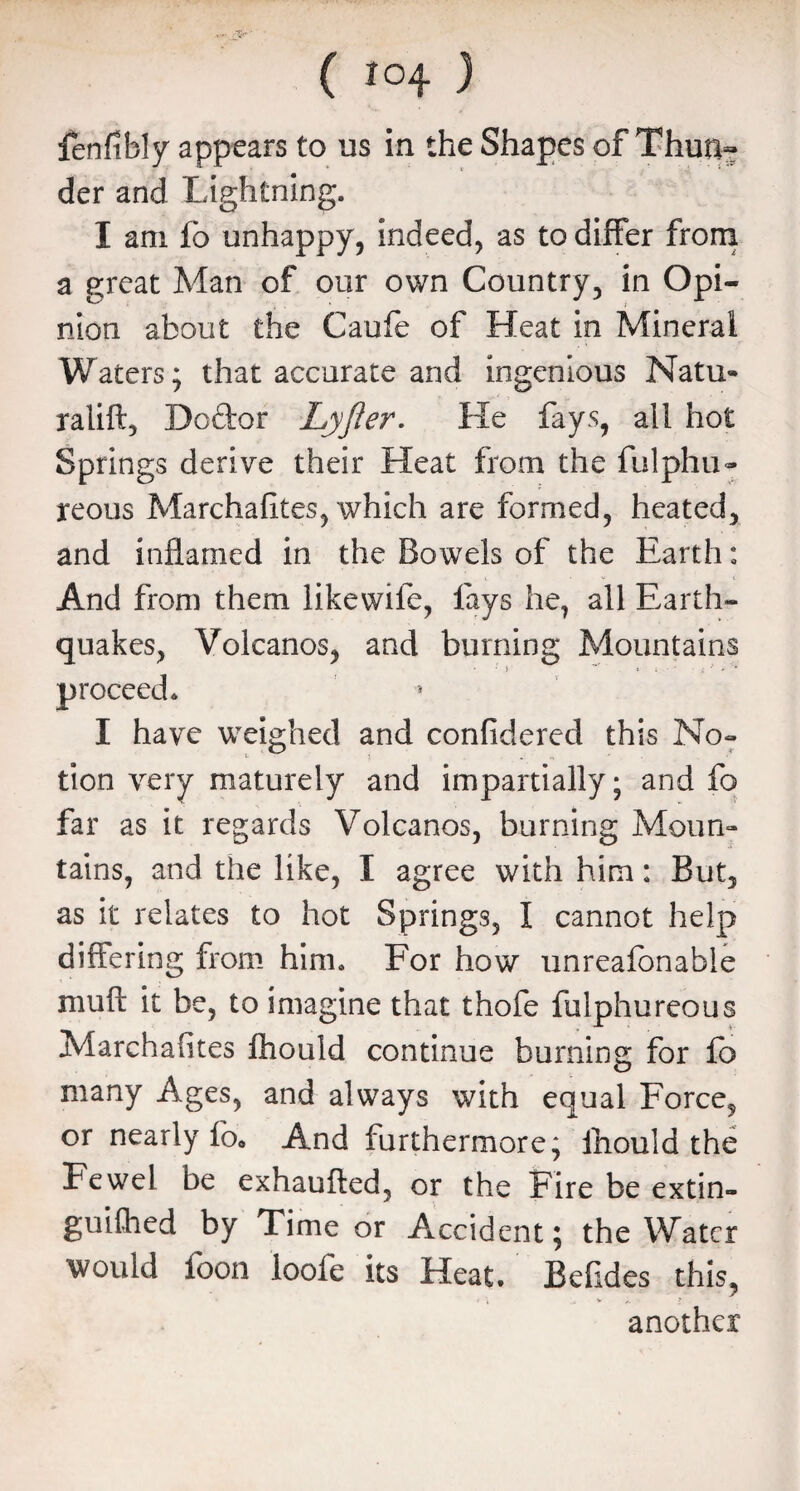 fenfibly appears to us in the Shapes of Thuti~ der and Lightning. I am fo unhappy, indeed, as to differ from a great Man of our own Country, in Opi¬ nion about the Caufe of Heat in Mineral Waters; that accurate and ingenious Natu» ralift, Do&or Lyjler. He fays, all hot Springs derive their Heat from the fulphu- reous Marchafites, which are formed, heated, and inflamed in the Bowels of the Earth: And from them likewile, lays he, all Earth¬ quakes, Volcanos, and burning Mountains • ' i ** t ; - ' ■ : 'v » '* proceed. I have weighed and confidered this No- tion very maturely and impartially; and fo far as it regards Volcanos, burning Moun¬ tains, and the like, I agree with him: But, as it relates to hot Springs, I cannot help differing from him. For how unreafonable muft it be, to imagine that thofe fulphureous Marchafites fhould continue burning for fb many Ages, and always with equal Force, or nearly lb* And furthermore; lhould the Fewel be exhaufted, or the Fire be extin¬ guished by Time or Accident; the Water would foon loofe its Heat. Befides this, r \ ' another