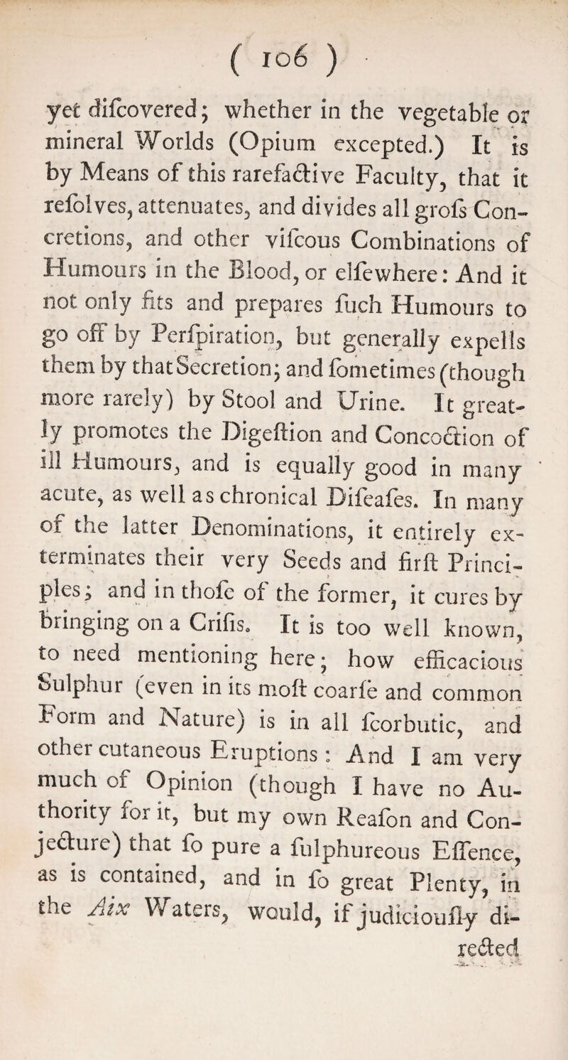 yet difcovered; whether in the vegetable or mineral Worlds (Opium excepted.) It is by Means of this rarefa&ive Faculty, that it refolves, attenuates, and divides all grofs Con¬ cretions, and other vifcous Combinations of Humours in the Blood, or elfewhere: And it not only fits and prepares fuch Humours to go oft' by Perforation, but generally expells them by that Secretion; and fometimes (though more rarely) by Stool and Urine. It great¬ ly promotes the Digeftion and Concoction of ill Humours, and is equally good in many acute, as well as chronical Difeafes. In many of the latter Denominations, it entirely ex¬ terminates their very Seeds and firft Princi¬ ples; and in thofc of the former, it cures by bringing on a Crifis. It is too well known, to need mentioning here; how efficacious Sulphur (even in its rnoft coarfe and common Boim and Nature) is in all fcorbutic, and other cutaneous Eruptions: And I am very much of Opinion (though I have no Au¬ thority for it, but my own Reafon and Con¬ jecture) that fo pure a fulphureous Effence, as is contained, and in fo great Plenty, in the Aix Waters, would, if judicioufly’di- re£ted —lift— * * ' -