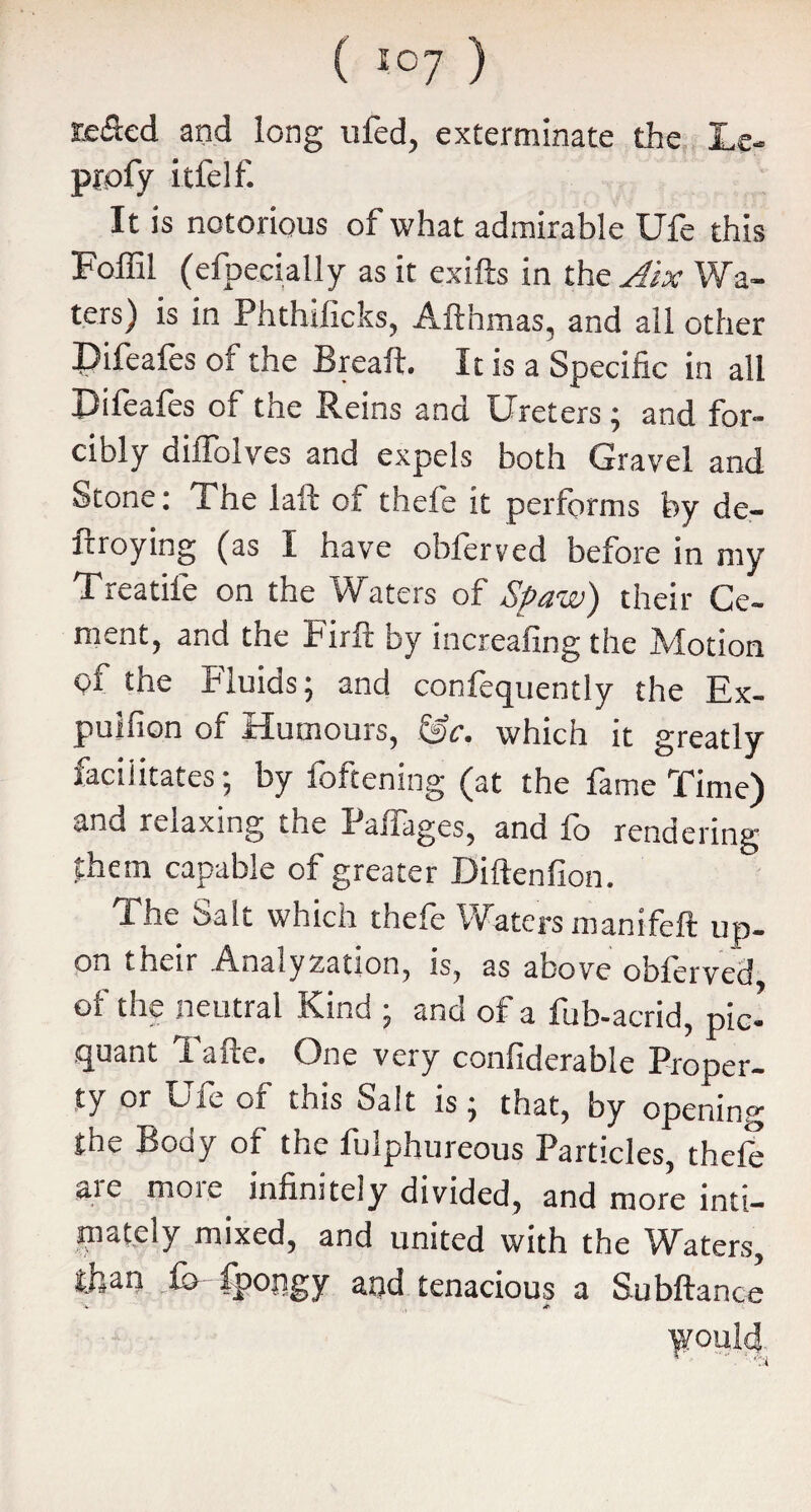 tefled and long ufed, exterminate the Lc- profy itfelf. It is notorious of what admirable Ufe this Foffil (efpecially as it exifts in th& Aix Wa¬ ters) is in Phthilicks, Afthmas, and all other Pifeafes of the Breaft. It is a Specific in all Pifeafes of tne Reins and Ureters ; and for¬ cibly dilfolves and expels both Gravel and Stone: The laft of thele it performs by de¬ ploying (as I have obferved before in my Treatife on the Waters of Spaw) their Ce¬ ment, and the Firft by increafing the Motion of the Fluids; and confequently the Ex- puifion of Humours, &c. which it greatly facilitates; by foftening (at the fame Time) and relaxing the Palfages, and fo rendering £hem capable of greater Diftenfion. The Salt which thefe Waters manifeft up¬ on their Analyzation, is, as above obferved of the neutral Kind ; and of a fub-acrid, pic’ quant iafte. One very confiderable Proper¬ ty or Ufe of this Salt is; that, by opening the Body of the fulphureous Particles, thefe are more infinitely divided, and more inti¬ mately mixed, and united with the Waters, than fo fpongy apd tenacious a Subftance