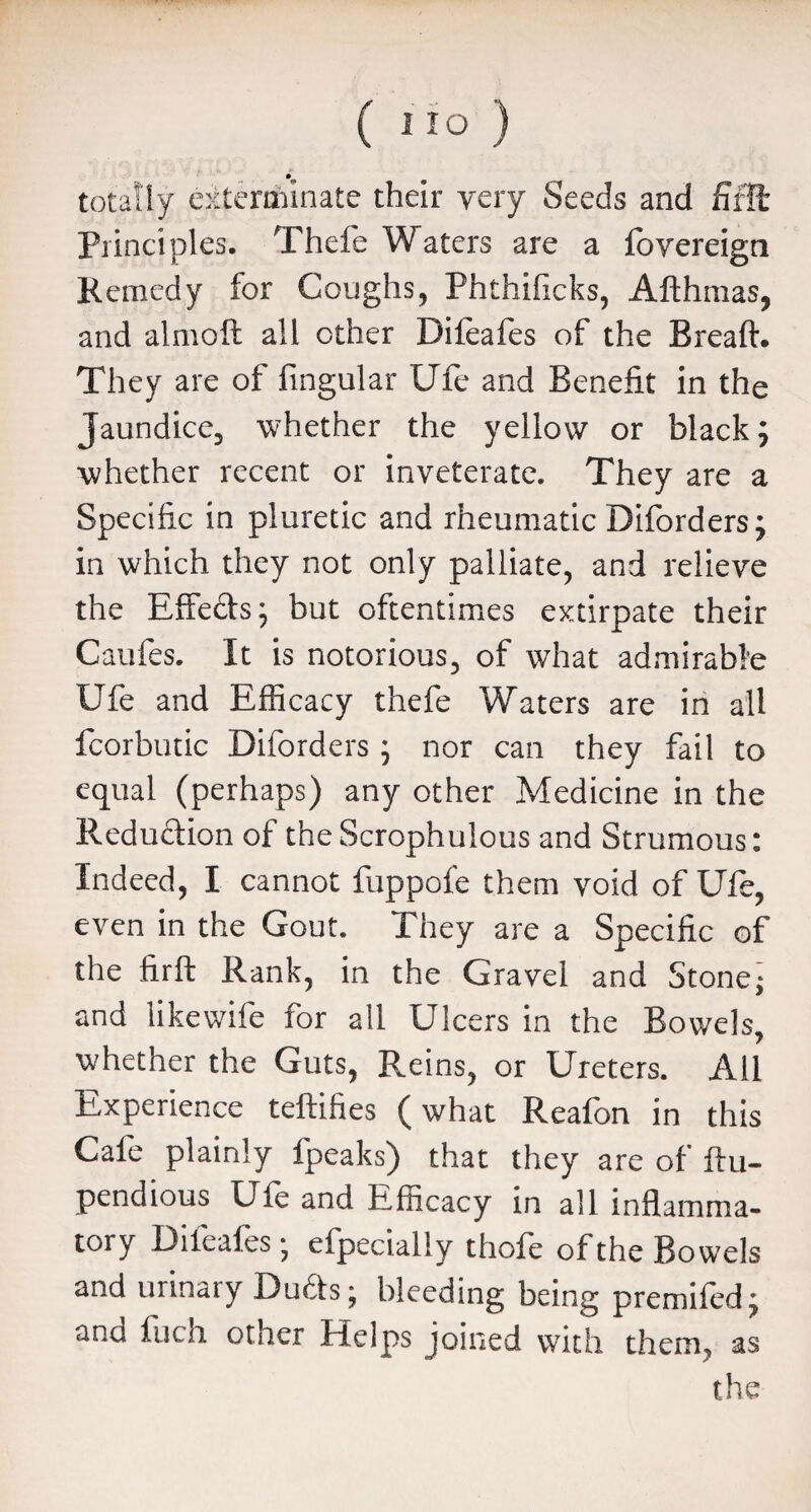 totally exterminate their very Seeds and fifffc Principles. Thefe Waters are a fovereign Remedy for Coughs, Phthificks, Afthmas, and almoft all ether Difeafes of the Breaft. They are of fingular Ufe and Benefit in the Jaundice, whether the yellow or black; whether recent or inveterate. They are a Specific in pluretic and rheumatic Diforders; in which they not only palliate, and relieve the Effe&s; but oftentimes extirpate their Caufes. It is notorious, of what admirable Ufe and Efficacy thefe Waters are in all fcorbutic Diforders; nor can they fail to equal (perhaps) any other Medicine in the Reduction of theScrophulous and Strumous: Indeed, I cannot fuppofe them void of Ufe, even in the Gout. They are a Specific of the firft Rank, in the Gravel and Stone; and like wife for all Ulcers in the Bowels, whether the Guts, Reins, or Ureters. All Experience teftifies (what Reafon in this Cafe plainly fpeaks) that they are of ftu- pendious Ufe and Efficacy in all inflamma¬ tory Dileafes-, efpecially thofe of the Bowels and urinary Duds; bleeding being premifed; and inch other Helps joined wTith them, as the