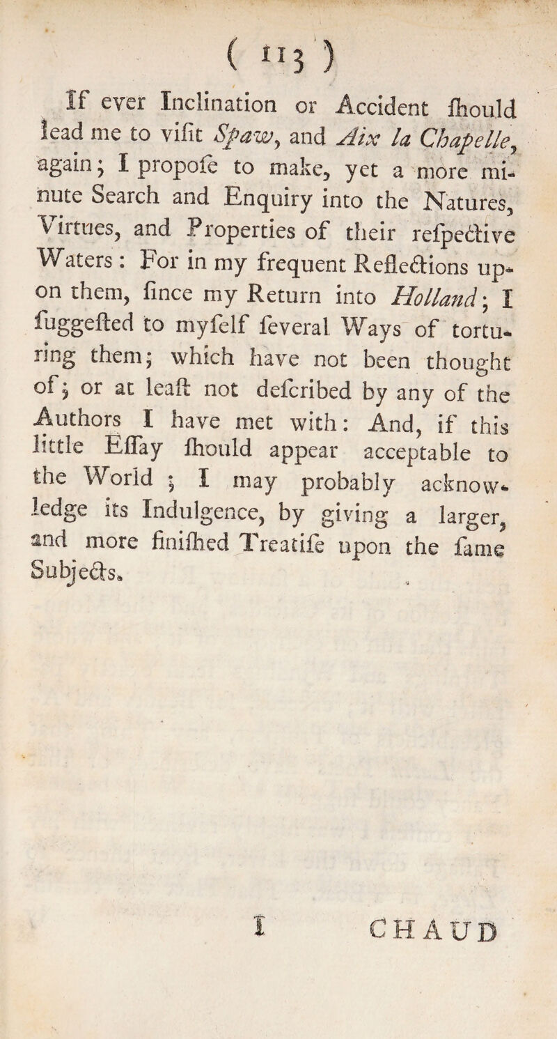 / *■ If ever Inclination or Accident fhould lead me to vifit S/aw, and Aix la Chapelle, again j I piopoie to make, yet a more mi¬ nute Search and Enquiry into the Natures, ^ it tries, and Properties of their reipeCtive Waters : tor in my frequent Reflections up¬ on them, fince my Return into Holland; I fuggefted to myfelf feveral Ways of tortu- ring them; which have not been thought of j or at leaft not detcribed by any of the Authors I have met with: And, if this little Eflay lhould appear acceptable to the World ; I may probably acknow¬ ledge its Indulgence, by giving a larger, and more finifhed Treatife upon the fame Subjeds.