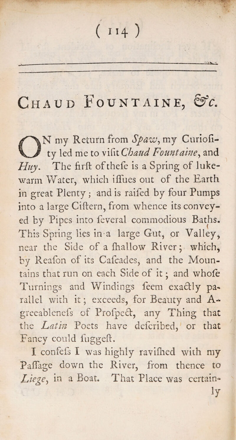 V ' ' ( ”4 ) ------—----- Chaud Fountain e, &c. ON my Return from Sparuv, my Curiofi- ty led me to vifit Chaud Fountaine, and Huy. The firft ofthefe is a Spring of luke¬ warm Water, which iflues out of the Earth in great Plenty ; and is raifed by four Pumps into a large Ciftern, from whence its convey¬ ed by Pipes into feveral commodious Baths, This Spring lies in a large Gut, or Valley, near the Side of a fhallow River; which, by Reafon of its Cafcades, and the Moun¬ tains that run on each Side of it; and whofe Turnings and Windings feem exactly pa¬ rallel with it; exceeds, for Beauty and A- greeablenefs of Profpeft, any Thing that the Latin Poets have defcribed, or that Fancy could fuggeft. I confefs i was highly raviflied with my Paflage down the River, from thence to Liege, in a Boat. That Place was certain¬ ty