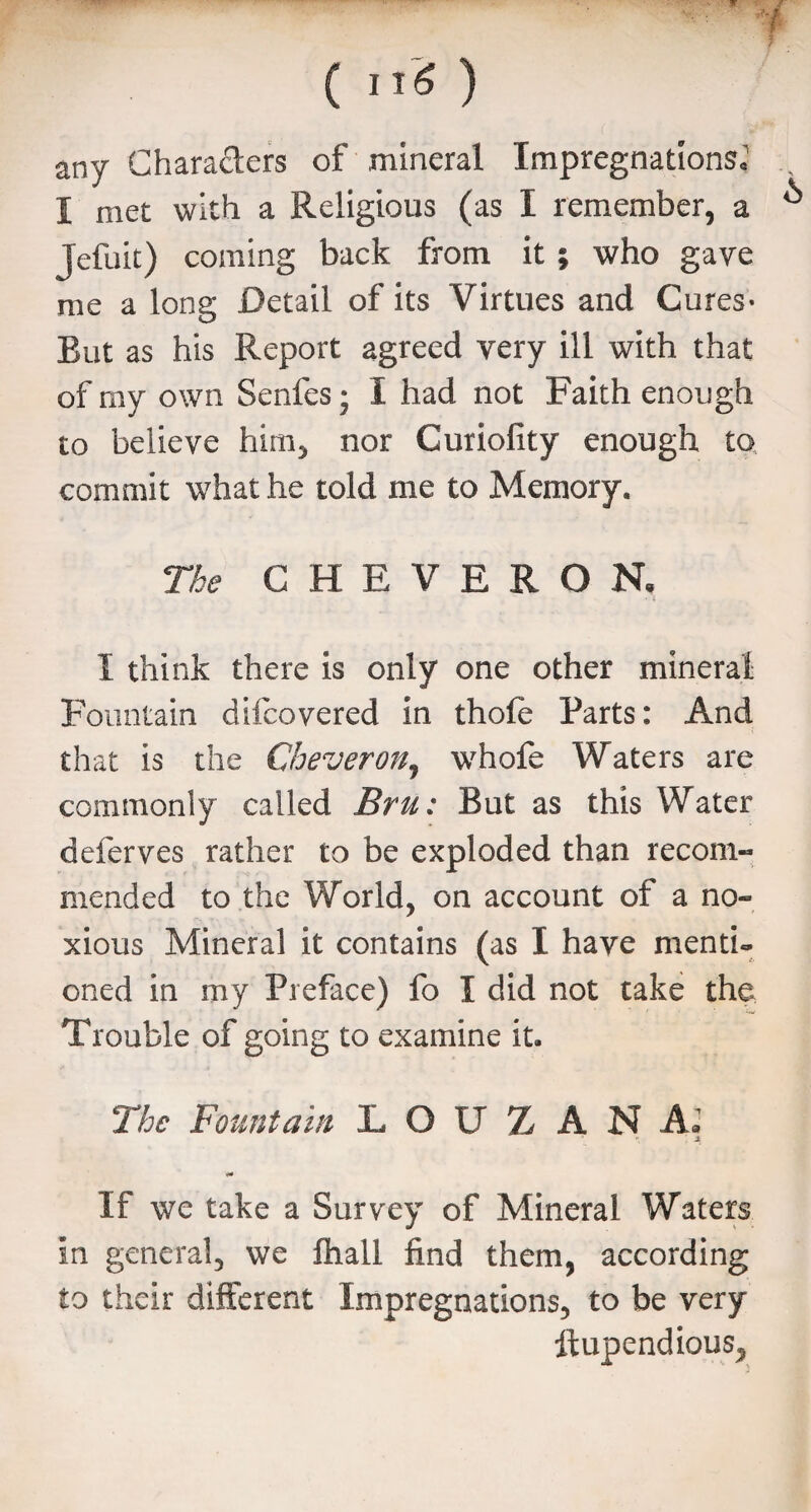 any Characters of mineral Impregnations, I met with a Religious (as I remember, a Jefuit) coming back from it ; who gave me a long Detail of its Virtues and Cures- But as his Report agreed very ill with that of my own Senfes; X had not Faith enough to believe him, nor Curiofity enough to commit what he told me to Memory. The CHEVERON, I think there is only one other mineral Fountain difcovered in thole Parts: And that is the Cheveron, whofe Waters are commonly called Bru: But as this Water deferves rather to be exploded than recom- mended to the World, on account of a no¬ xious Mineral it contains (as I have menti¬ oned in my Preface) fo I did not take the Trouble of going to examine it. The Fountain L O U Z A N A* : 4 If we take a Survey of Mineral Waters in general, we fhall find them, according to their different Impregnations, to be very ftupendious.