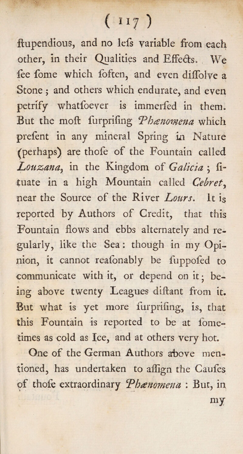 ftupendious, and no lefs variable from each other, in their Qualities and Effe&s. We fee fome which foften, and even diifolve a . Stone; and others which endurate, and even petrify whatfoever is immerfed in them. But the moft furprifing Phenomena which prefent in any mineral Spring in Nature (perhaps) are thofe of the Fountain called Lou&ana,, in the Kingdom of Galicia ; fi- tuate in a high Mountain called Cebret, near the Source of the River Lours. it is reported by Authors of Credit, that this Fountain flows and ebbs alternately and re- gularly, like the Sea: though in my Opi¬ nion, it cannot reafonably be fuppofed to communicate with it, or depend on it • be¬ ing above twenty Leagues diftant from it. But what is yet more furprifing, is, that this Fountain is reported to be at fome- times as cold as Ice, and at others very hot. One of the German Authors above men¬ tioned, has undertaken to affign the Caufes of thofe extraordinary Phenomena ; But, in my